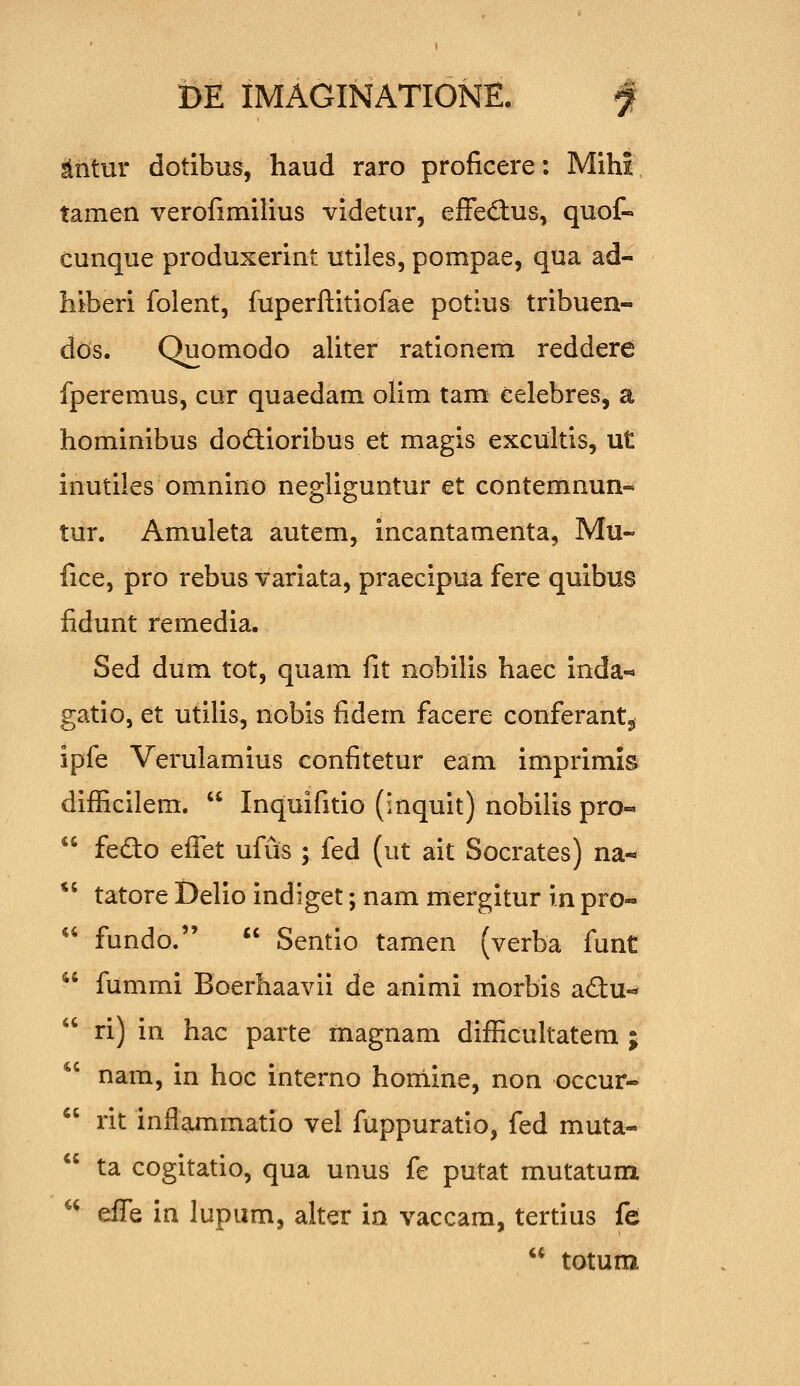 sliitur dotibus, haud raro proficere: Mihi tamen verofimilius videtur, efFedius, quof- cunque produxerint utiles, pompae, qua ad- hiberi folent, fuperftitiofae potius tribuen- dos. Quomodo aliter rationem reddere fperemus, cur quaedam olim tam eelebres, a hominibus dodlioribus et magis excultis, ut inutiles omnino negliguntur et contemnun- tur. Amuleta autem, incantamenta, Mu- fice, pro rebus variata, praecipua fere quibus fidunt remedia. Sed dum tot, quam fit nobilis haec inda-» gatio, et utilis, nobis fidem facere conferantj, ipfe Verulamius confitetur eam imprimis difficilem.  Inquifitio (inquit) nobilis pro-  fedto effet ufus ; fed (ut ait Socrates) na- *' tatore Delio indiget; nam mergitur in pro-  fundo.  Sentio tamen (verba funt  fummi Boerhaavii de animi morbis adu-*  ri) in hac parte magnam difficultatem ; nam, in hoc interno homine, non occur-  rit inflammatio vel fuppuratio, fed muta-  ta cogitatio, qua unus fe putat mutatum ^^ dJ^Q in lupum, alter in vaccam, tertius fe  totum