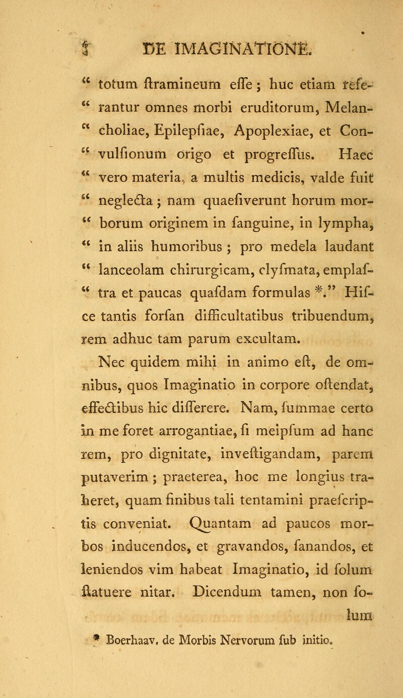 *' totum ftramineum efle; huc etiam fefe--  rantur omnes morbi eruditorum, Melan-^  choliae, Epilepfiae, Apoplexiae, et Con-  vulfionum drigo et progrefliis. Haec  vero materia. a m.ultis medicis, valde fuit neglefta ; nam quaefiverunt horum mor-^ borum originem in fanguine, in lymphaj in aliis humoribus ; pro medela laudant  lanceolam chirurgicam, clyfmataj emplaf-  tra et paucas quafdam formulas *. Hif- ce tantis forfan diflicultatibus tribuendumj rem adhuc tam parum excultam. Nec quidem mihi in animo eft, de om- nibus, quos Imaginatio in corpore oftendat, cffediibus hic diflTerere. Nam, iummae certo in me foret arrogantiae, fi meipfum ad hanc rem, pro dignitate, inveftigandam, parem putaverim; praeterea^ hoc me longius tra- heret, quam finibus tali tentamini praefcrip- tis conveniat. Quantam ad paucos mor« bos inducendos, et gravandos, fanandos, et leniendos vim habeat Imaginatio, id foluni ilatuere nitar. Dicendum tamen, non fo- lum * Boerhaav, de Morbis Nervorum fub initioo