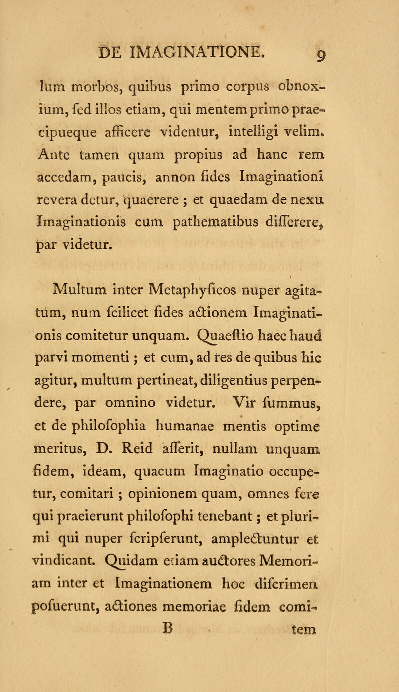 Iiim morbos, quibus primo corpus obnox- ium, fed illos etiam, qiii mentemprimoprae- cipueque afficere videntur, intelligi velim^ Ante tamen quam propius ad hanc rem accedam, paucis, annon fides Imaginationi revera detur, quaerere ; et quaedam de nexu Imaginationis cum pathematibus diflerere^ par videtiir. Multum inter Metaphyficos nuper agita- tum, num fcilicet fides adtionem Imaginati- onis comitetur unquam. Quaeftio haec haud parvi momenti; et cum, ad res de quibus hic agitur, multum pertineat, diligentius perpen- dere, par omnino videtur. Vir fummus, et de philofophia humanae mentis optime meritus, D. Reid afferit, nullam unquam fidem, ideam, quacum Imaginatio occupe- tur, comitari; opinionem quam, omnes fere qui praeierunt philofophi tenebant; et pluri- mi qui nuper fcripferunt, ampleduntur et vindicant. Quidam etiam audores Memori- am inter et Imaginationem hoc difcrimea pofuerunt, adiones memoriae fidem comi- B ^ tem