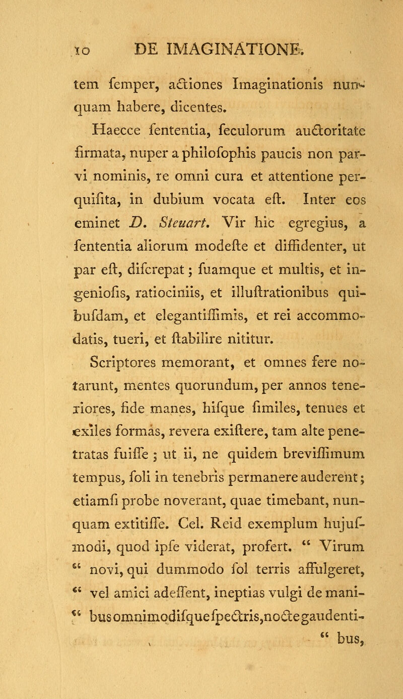 tem femper, aftiones Imaginationis nun^ quam habere, dicentes. Haecce fententia, feculorum audoritate firmata^ nuper a philofophis paucis non par- ■vi nominis, re omni cura et attentione per- quifita, in dubium vocata eft. Inter eos eminet D, Steuart. Vir hic egregius, a fententia aliorum modefte et diffidenter, ut par eft, difcrepat; fuamque et multis, et in- geniofis, ratiociniis, et illuftrationibus qui- bufdam, et elegantiffimis, et rei accommo« datis, tueri, et ftabilire nititur. Scriptores memorant, et omnes fere no»- tarunt, mentes quorundum, per annos tene- jiores, fide manes, hifque fimiles, tenues et exiles formas, revera exiftere, tam alte pene- tratas fuiffe ; ut ii, ne quidem breviffimum tempus, foli in tenebris permanere auderent; etiamfi probe noverant, quae timebant, nun- quam extitiffe. Cel. Reid exemplum hujuf- modi, quod ipfe viderat, profert.  Virum *' novi, qui dummodo fol terris affulgeret, *' vel amici adeffent, ineptias vulgi de mani- ^ busommmodifquefpeCiris,no£legaudenti-  bus,