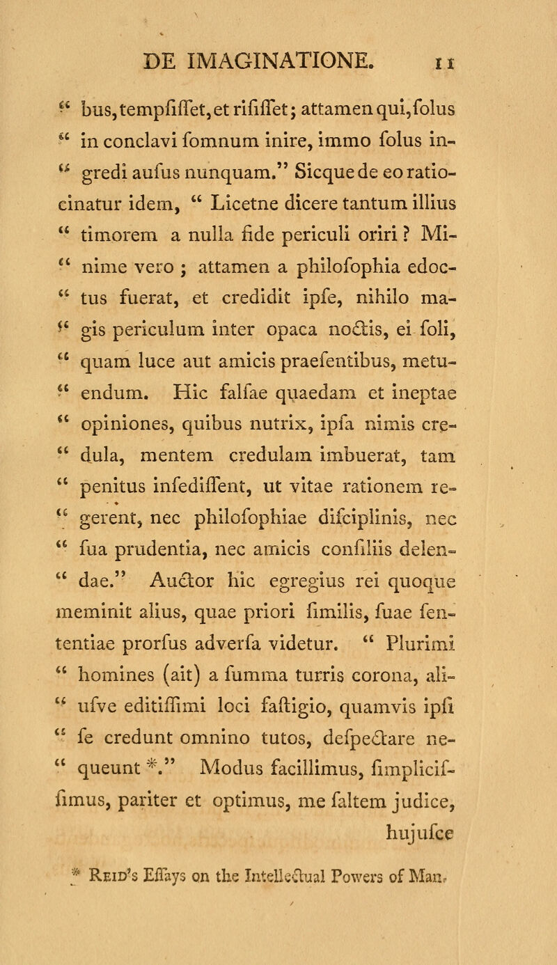  bus,tempfiffet,et rififfet; attamenqui^folus  in conclavi fomnum inire, immo folus in- ^^ gredi aufus nunquam. Sicque de eo ratio- cinatur idem,  Licetne dicere tantum illius  timorem a nulla fide periculi oriri ? Mi- -' nime vero ; attamen a philofophia edoc- *' tus fuerat, et credidit ipfe, nihilo ma- ^' gis periculum inter opaca noftis, ei foli,  quam luce aut amicis praefentibus, metu-  endum. Hic falfae quaedam et ineptae  opiniones, quibus nutrix, ipfa nimis cre-  dula, mentem credulam imbuerat, tam  penitus infediffent, ut vitae rationem re» •^ gerent, nec philofophiae difciplinis, nec  fua prudentia, nec amicis confiliis delen-  dae. Auclor hic egregius rei quoque meminit alius, quae priori fimilis, fuae fen- tentiae prorfus adverfa videtur.  Plurimi  homines (ait) a fumma turris corona, ali- '* ufve editiffimi loci faftigio, quamvis ipll '^ fe credunt omnino tutos, defped:are ne-  queunt *. Modus facillimus, fimplicif- fimus, pariter et optimus, me faltem judice, hujufce f Reid's EiTays on the IntdUOiml Powers of Manr
