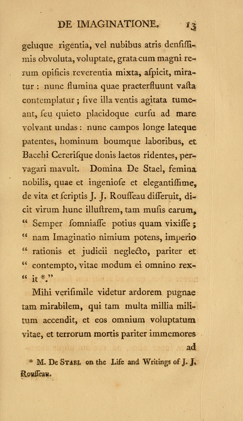 geluque rigentia, vel nubibus atris denfiffi- mis obvoluta, voluptate, gratacum magni re- rum opificis reverentia mixta, afpicit, mira- tur : nunc flumina quae praeterfluunt vafta contemplatur ; five illa ventis agitata tume- ant, feu quieto placidoque curfu ad mare volvant undas : nunc campos longe lateque patentes, hpminum boumque laboribus, et Bacchi Cererifque donis laetos ridentes, per- yagari mavult. Domina De Stael, femina nobilis, quae et ingeniofe et elegantiflime, de vita et fcriptis J. J. RouflTeau diflTeruit, di- cit virum hunc illuftrem, tam mufis carum,  Semper fomniafle potius quam vixiflfe ; nam Imaginatio nimium potens, imperio rationis et judicii negledo, pariter et contempto, vitae modum ei omnino rex- *' it V Mihi verifimile videtur ardorem pugnae tam mirabilem, qui tam multa millia mili- tum accendit, et eos omnium voluptatum vitae, et terrorum mortis pariter immemores ad * M. De Staei. on the Life and Writings of J. J,