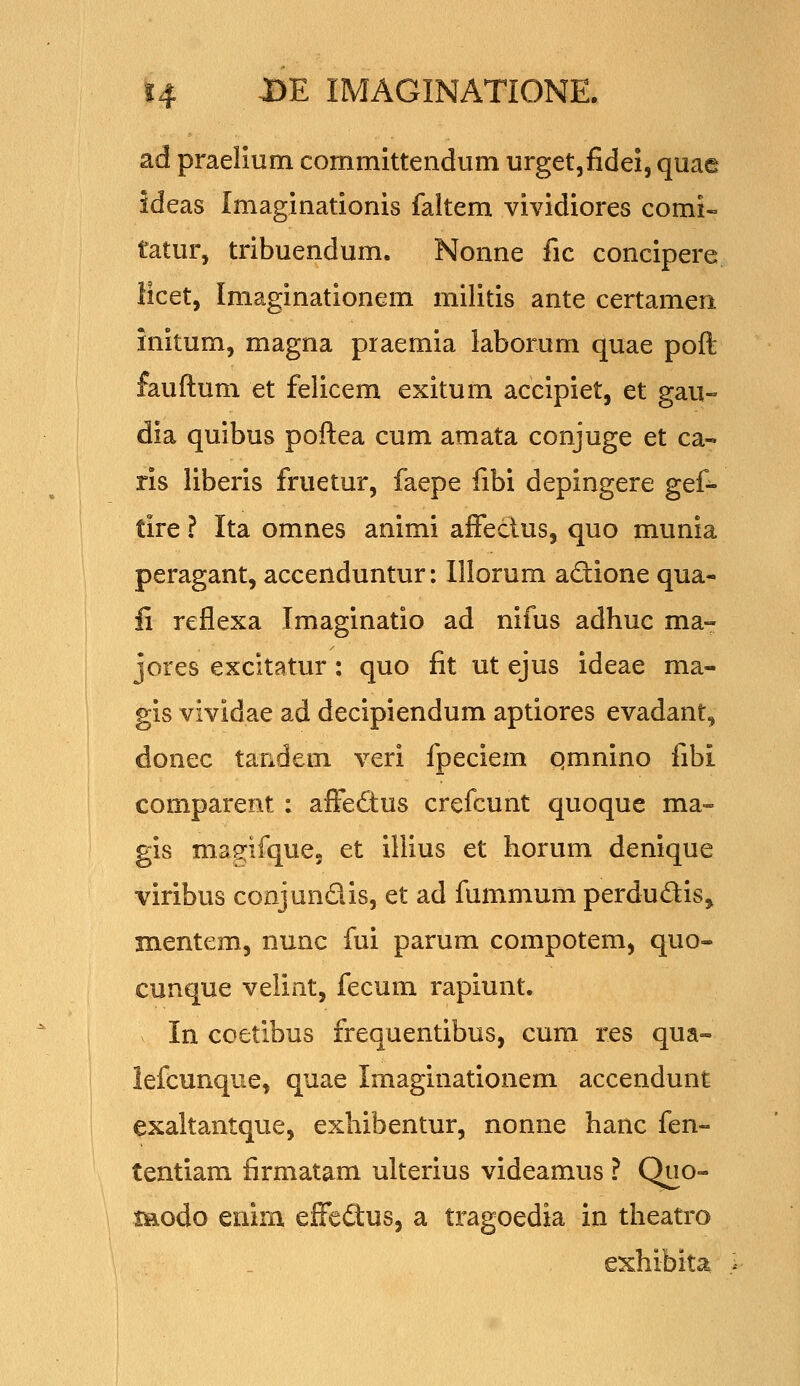 ad praelium commlttendum urgetjfidel, quae ideas Imaginatlonis faltem vivldiores comi- tatur, tribuendum. Nonne fic conclpere iicet, Imaginationem militis ante certamen Inltum, magna praemia laborum quae poft fauftum et felicem exitum acclpiet, et gau- dia quibus poftea cum amata conjuge et ca- rls llberls fruetur, faepe fibi depingere gef- tire ? Ita omnes animi affectus, quo munia peragant, accenduntur: Illorum aftione qua- li reflexa Imaginatio ad nifus adhuc ma- jores excitatur: quo fit ut ejus ideae ma- gis vividae ad decipiendum aptiores evadant^ donec tandem veri fpeciem qmnino fibi comparent: affe£tus crefcunt quoque ma- gis mag^ifque. et illius et horum denlque viribus conjundls, et ad fummum perdudls, mentem, nunc fui parum compotem, quo- cunque velint, fecum raplunt, In coetibus frequentibus, cum res qua- lefcunque, quae Imaginationem accendunt exaltantque, exhibentur, nonne hanc fen- tentiam firmatam ulterius videamus ? Quo- modo enim effedtus, a tragoedia in theatro exhibita