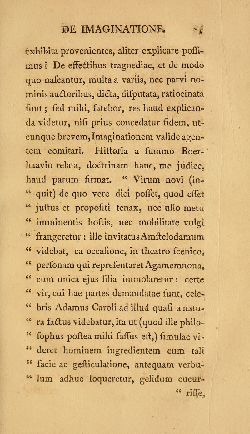 exhibita provenientes, aliter explicare poffi- mus ? De effedibus tragoediae, et de modo quo nafcantur, multa a variis, nee parvi no- minis audoribus, dida, difputata, ratiocinata funt; fed mihi, fatebor, res haud explican- da videtur, nifi prius concedatur fidem, ut- cunque brevem,Imaginationem valide agen- tem comitari. Hiftoria a fummo Boer- haavio relata, dodrinam hane, me judicCj havid parum firmat.  Virum novi (in-  quit) de quo vere dici poffet, quod eflet  juftus et propofiti tenax^ nec ullo metu  imminentis hoftis, nec mobilitate vulgi  frangeretur: ille invitatus Amftelodamum  videbat, ea occafione, in theatro fcenieo^  perfonam qui reprefentaret Agamemnona^ *^ eum unica ejus filia immolaretur : certe  vir, cui hae partes demandatae funt, cele- bris Adamus Caroli ad illud quafi a natu- ra fadtus videbatur, ita ut (quod ille philo- fophus poftea mihi faflus eft,) fimulac vi- deret hominem ingredientem cum tali facie ac gefticulatione, antequam verbu- lum adhuc ioqueretur, gelidum cucur- u