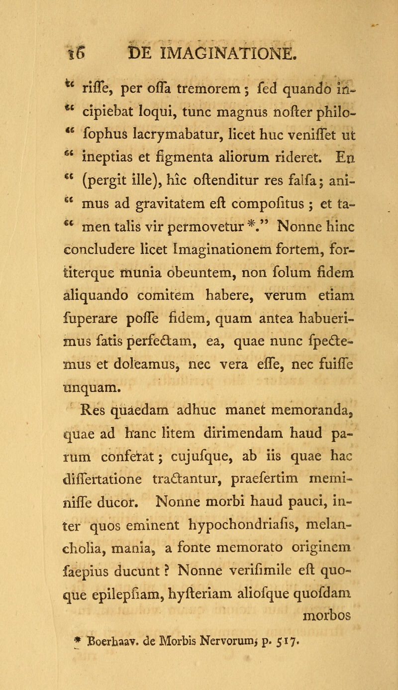 ^' rlfle, per ofla tremorem 5 fed quando iri»  cipiebat loqui, tunc magnus nofl:er philo- ** fophus lacrymabatur, licet huc veniflet ut ^^ ineptias et figmenta aliorum rideret. Eu (pergit ille), hic oftenditur res faifa; ani- mus ad gravitatem eft compofitus ; et ta- men talis vir permovetur *.'' Nonne hinc cbncludere licet Imaginationem fortem, for- titerque Hiunia obeuntem, non folum fidem aliquando comitem habere, verum etiani fuperare pofle fidem, quam antea habueri- mus fatis perfe£tam, ea, quae nunc fpefte- mus et doleamus, nec vera efle, nec fuifl^e unquam. Res quaedam adhuc manet memoranda, quae ad hanc litem dirimendam haud pa- rum confei-at; cujufque, ab iis quae hac diflertatione traftantur, praefertim memi-- nifle ducof. Nonne morbi haud pauci, in- ter quos eminent hypochondriafis, melan- cholia, mania^ a fonte memorato originem faepius ducunt ? Nonne verifimile eft quo- que epilepfiam, hyfteriam aliofque quofdam morbos * Boerhaav. dc Morbis Nervorumi p. 517.