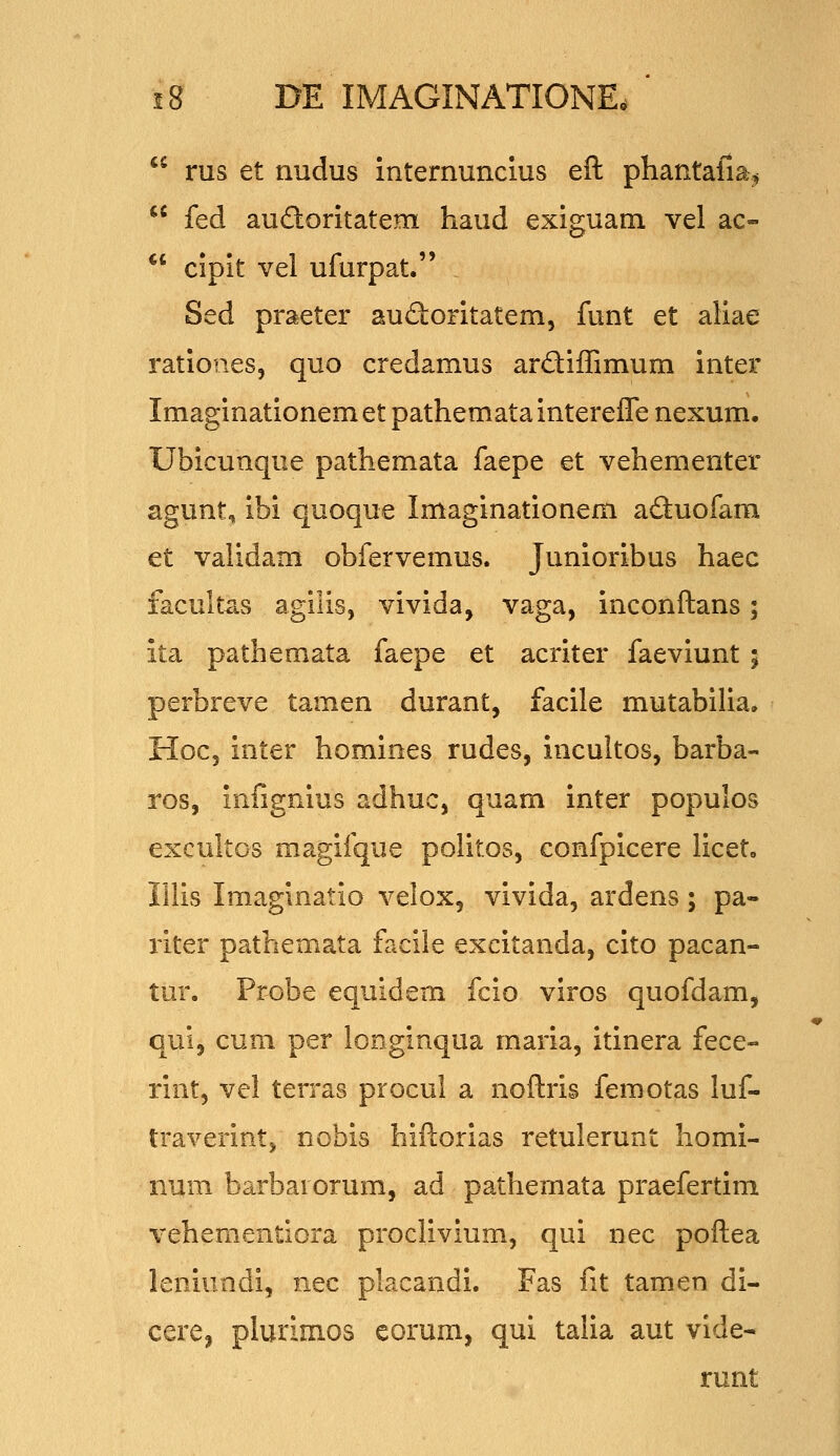 *• rus et nudus internuncius eft phantafia^  fed auaoritatem haud exiguam vel ac- *' cipit vel ufurpat. Sed praeter audoritatem, funt et aliae ratioiies, quo credamus ardiffimum inter Imaginationem et pathemata interefle nexum. Ubicunque pathemata faepe et vehementer agunt, ibi quoque Imaginationem adluofara et validam obfervemus. Junioribus haec facult^s agilis, vivida, vaga, inconftans; ita pathemata faepe et acriter faeviunt ; perbreve tamen durant, facile mutabilia. H0C5 inter homines rudes, incultos, barba- ros, infignius adhuc, quam inter populos excultos magiique politos, confpicere liceto lUis Imaginatio velox, vivida, ardens; pa- riter pathemata facile excitanda, cito pacan- tur. Pr^be equidem fcio viros quofdam, qui, cum per longinqua maria, itinera fece- rint, vel terras procul a noftris femotas luf- traverintj nobis hiftorias retulerunt homi- num barbarorum, ad pathemata praefertim vehementiora proclivium, qui nec poftea leniundi, nec placandi. Fas fit tamen di- cercj plurimos eorum, qui talia aut vide- runt