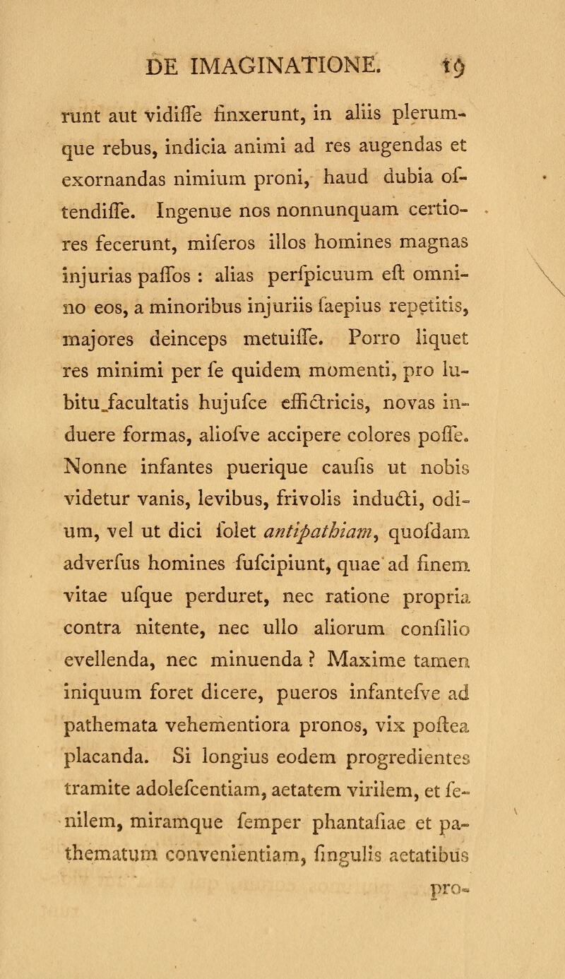 runt aiit vidiffe finxerunt, in aliis plerum- que rebus, indicia animi ad res augendas et exornandas nimium proni, haud dubia of- tendiffe. Ingenue nos nonnunquam certio- res fecerunt, miferos illos homines magnas injurias paffos : alias perfpicuum eft omni- no eos, a minoribus injuriis faepius repetitis, majores deinceps metuiffe. Porro liquet res minimi per fe quidem momenti, pro lu- bitu^facultatis hujufce cfficlricis, novas in- duere formas, aliofve accipere colores poffcc Nonne infantes puerique caufis ut nobis videtur vanis, levibus, frivolis indufti, odi» um, vel ut dici folet antipathiam^ quofdam adverfus homines fufcipiunt, quae ad fineni vitae ufque perduret, nec ratione propria contra nitente, nec ullo aliorum confilio evellenda, nec minuenda ? Maxime tamen iniquum foret dicere, pueros infantefve ad pathemata vehementiora pronos, vix poftea placanda. Si longius eodem progredientes tramite adolefcentiam, aetatem virilem, et fe- nilem, miramque femper phantafiae et pa- thematum convenientiam, fingulis aetatibus pro«