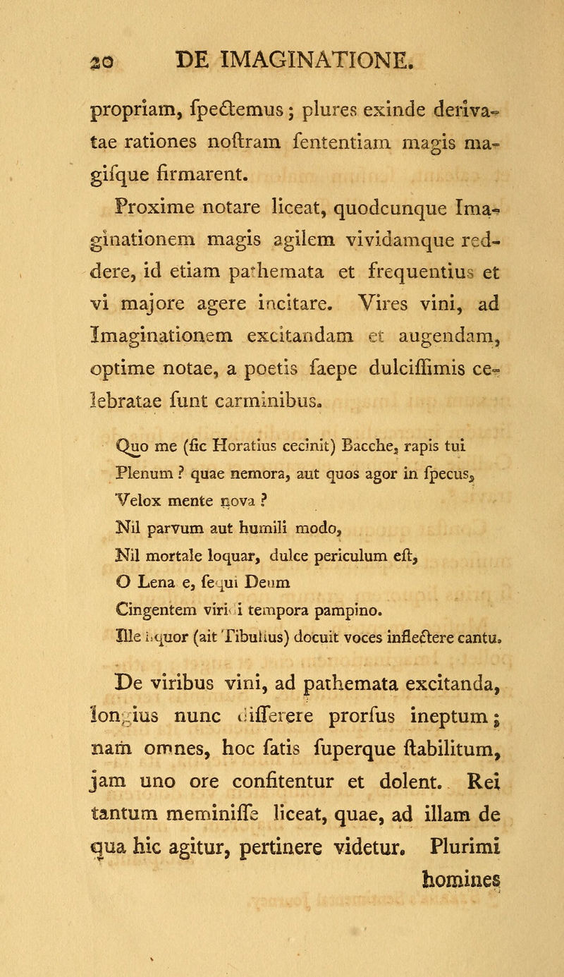 propriam, fpeftemus; plures exinde deriva° tae rationes noftram fententiam magis ma- gifque firmarent. Proxime notare liceat, quodcunque Ima-? ginationem magis agilem vividamque red- dere, id etiam pa-hemata et frequentius et vi majore agere incitare. Vires vini, ad Imaginationem excitandam et augendam^ optime notae, a poetis faepe dulciffimis ce» lebratae funt carminibus, Quo me (fic Horatius cecinit) Bacchej rapis tui Plenum ? quae nemora, aut quos agor in fpecus^ Velox mente iiova ? Nil parvum aut humili modo, Nil mortale loquar, dulce periculum efl, O Lena e, fe -[ui Deum Cingentem mtii tempora pampino. Ille iiquor (ait Tibuhus) docuit voces infle£l:ere cantu. De viribus vini, ad paihemata excitanda, lon^ius nunc ciflerere prorfiis ineptum; narh omnes, hoc fatis fuperque ftabilitum, jam uno ore confitentur et dolent. Rei tantum meminifle liceat, quae, ad illam de ^ua hic agitur, pertinere videtur. Plurimi homine^