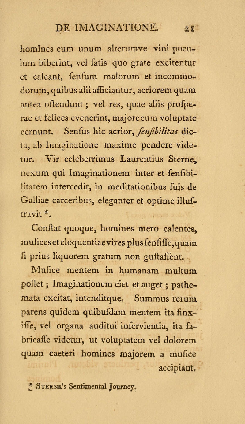 homines cum unum alterumve vini pocu- lum biberint, vel fatis quo grate excitentur et caleant, fenfum malorum et incommo- dorum, quibus alii afEciantur, acriorem quam antea oftendunt; vel res, quae aliis profpe- rae et felices evenerint, majorecum voluptate cernunt. Senfus hic 2XX\ox^ fenjibilttas dic- ta, ab Imaginatione maxime pendere vide- tur. Vir celeberrimus Laurentius Sterne, nexum qui Imaginationem inter et fenfibi- litatem intercedit, in meditationibus fuis de Galliae carceribus, eleganter et optime illuf- travit *• Conftat quoque, homines mero calentes, muficeseteloquentiaeviresplusfenfifle,quam fi prius liquorem gratum non guftaflent. Mufice mentem in humanam multum pollet; Imaginationem ciet et auget; pathe- mata excitat, intenditque. Summus rerura. parens quidem quibufdam mentem ita finx- ifle, vel organa auditui infervientia, ita fa- bricafle videtur, ut volupiatem vel dolorem quam caeteri homines majorem a mufice accipiant» f SxfiRNfi^s Sentixnental Joumejr.