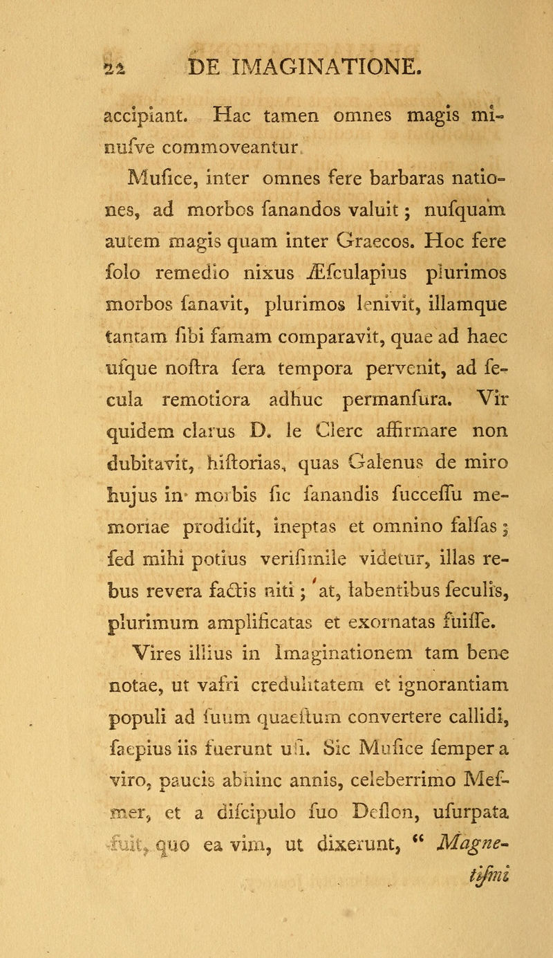 accipiant. Hac tamen omnes magis mi« nufve commoveantur Mufice, inter omnes fere barbaras natio- nes, ad morbos fanandos valuit; nufquam autem magis quam inter Graecos. Hoc fere folo remedlo nixus ^fculapius plurimos morbos fanavit, plurimos lenivit, illamque tantam fibi famam comparavit, quae ad haec ufque noftra fera tempora pervenit, ad fe- cula remotiora adhuc permanfura. Vir quidem clarus D. le Clerc affirmare non dubitavit, hiftorias, quas Galenus de miro hujus in» moi bis fic fanandis fucceffu me- moriae prodidit, ineptas et omnino falfas; fed mihi potius verifimile videtur, illas re- bus revera fadis niti; at, labentibus feculis, plurimum amplificatas et exornatas fuifle. Vires illius in Imaginationem tam ben-e notae, ut vafri creduhtatem et ignorantiam populi ad iuum quaeflum convertere caUidi, faepius iis fuerunt ufi. Sic Mufice femper a virOj paucis abainc annis, celeberrimo Mef- mer^ et a difcipulo fuo Deflon, ufurpata - ,.u, quo ea vira^ ut dixerunt,  Magne^ tlfmi