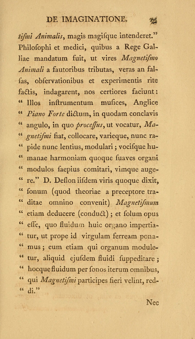 tifmi Animalis^ magis magifque intenderet.'* Philofophi et medici, quibus a Rege Gal- liae mandatum fuit, ut vires Magnetifmo Animali a fautoribus tributas, veras an fal- fas, obfervationibus et experimentis rite fadtis, indagarent, nos certiores faciunt:  Illos inftrumentum mufices, Anglice  Piano Forte didum, in quodam conclavis  angulo, in quo proceffus^ ut vocatur, Ma^  gnetifmi fiat, collocare, varieque, nunc ra-  pide nunc lentius, modulari; vocifque hu-  manae harmoniam quoque fuaves organi  modulos faepius comitari, vimque auge-  re. D. Deflon iifdem viris quoque dixit,  fonum (quod theoriae a preceptore tra-  ditae omnino convenit) Magnetifmum  etiam deducere (condud:); et folum opus efFe, quo fluidum huic organo impertia-^  tur, ut prope id virgulam ferream pcna-  mus ; eum etiam qui organum module-  tur, aliquid ejufdem fluidi fuppeditare ;  hocque fluidum per fonos iterum omnibus,  qui Magnetifmi participes fieri velint, red-  di. Nec «c