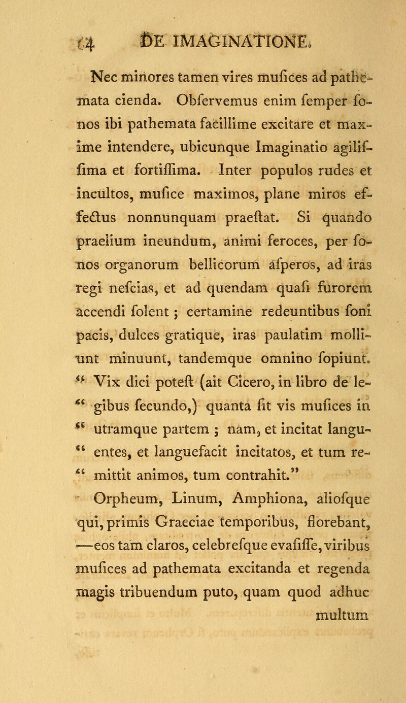 t4 ^E IMAfelNATlONE. Nec miriores tamen vires mufices ad patHe^ iiiata cienda. Obfervemus enim femper fo» nos ibi pathemata facillime excitare et max- ime intendere, ubicunque Imaginatio agilif- fima et fortifRma. Inter populos rudes et incultos, mufice maximos, plane miros ef- fedus nonnunquam praeftat. Si quando praeiium ineundum, animi feroces, per fo^ nos organorum bellicorum afperos, ad iras regi nefcias, et ad quendam quafi furorem ^ccendi folent; certamine redeuntibus foni pacis, dulces gratique, iras paulatim molli- iint minuunt, tandemque omnino fopiunt, ^* Vix dici poteft (ait Cicero, in libro de le- *' gibus fecundo,) quanta fit vis mufices in *^ utramque partem ; nam^ et incitat langu- *' entes, et languefacit incitatos, et tum re- *' mittit animos, tum contrahit. Grpheum, Linum, Amphiona, aliofque qui,primis Graeciae temporibus, florebant, <—eos tam claros, celebrefque evafifle, viribus mufices ad pathemata excitanda et regenda magis tribuendum puto, quam quod adhuc multum