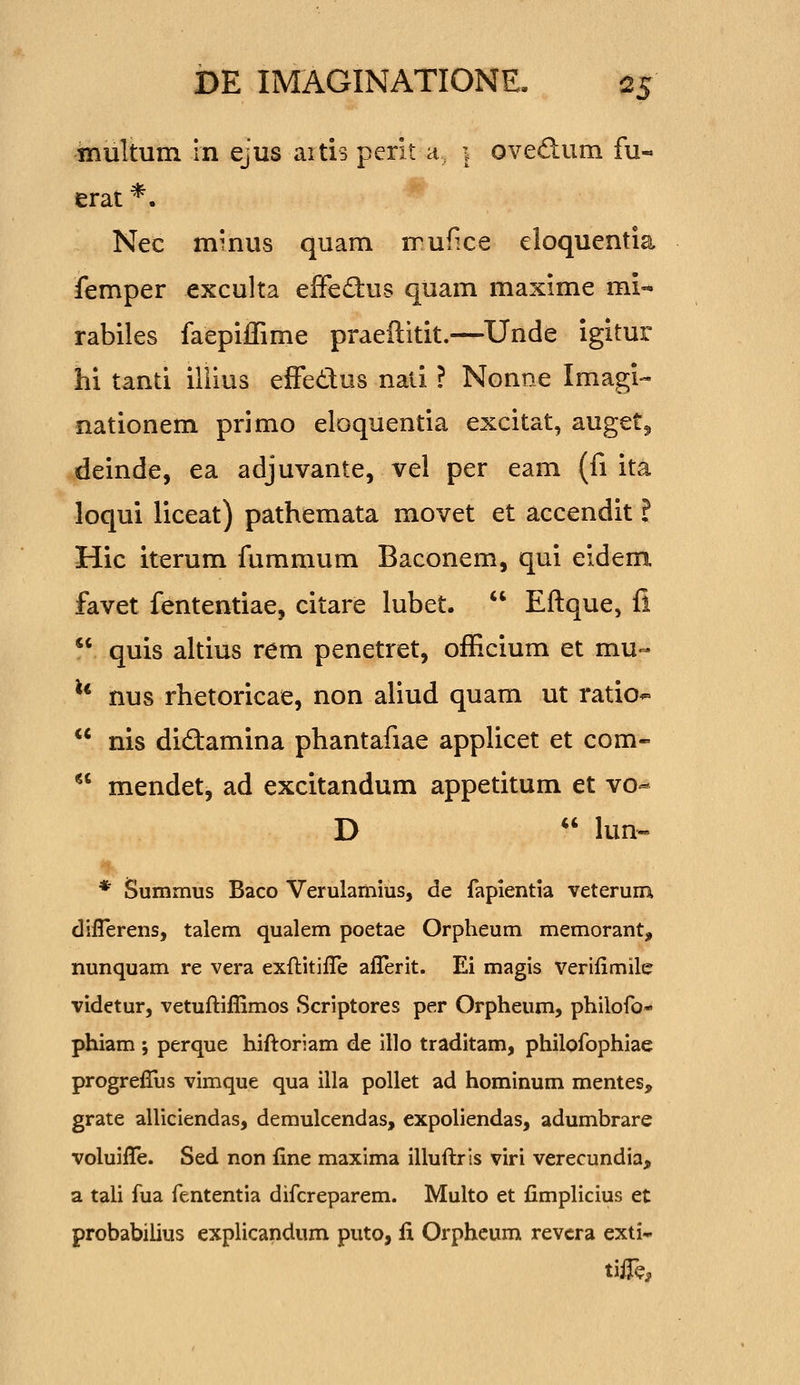 niultum In ejus aitis perit d. i ovedum fu- erat *. Nec mmus quam iTufice eloquentia femper exculta effedus quam maxime mi- rabiles faepiiTime praellitit.—Uride igitur hi tanti illius effedlos naii ? Nonne Imagi-- nationem primo eloquentia excitat, auget^ deinde, ea adjuvante, vel per eam (fi ita loqui liceat) pathemata movet et accendit ? Hic iterum fummum Baconem, qui eidem favet fententiae, citare lubet.  Eftque, fi  quis altius rem penetret, ofEcium et mu- ** nus rhetoricae, non aliud quam ut ratio^  nis didamina phantafiae applicet et com-  mendet, ad excitandum appetitum et vo-* D  lun- * Summus Baco Verulamius, de fapientia veterum diflerens, talem qualem poetae Orpheum memorant, nunquam re vera exftitifle afl!erit. Ei magis verilimile videtur, vetuftifllmos Scriptores per Orpheum, philofo- phiam ; perque hiflroriam de illo traditam, philofophiae progreflAis vimque qua illa pollet ad hominum mentes, grate alliciendas, demulcendas, expoliendas, adumbrare voluiflTe. Sed non fine maxima illufl:rls viri verecundia, a tali fua fententia difcreparem. Multo et fimplicius et probabilius explicandum puto, fi Orphcum revcra exti* tiife.
