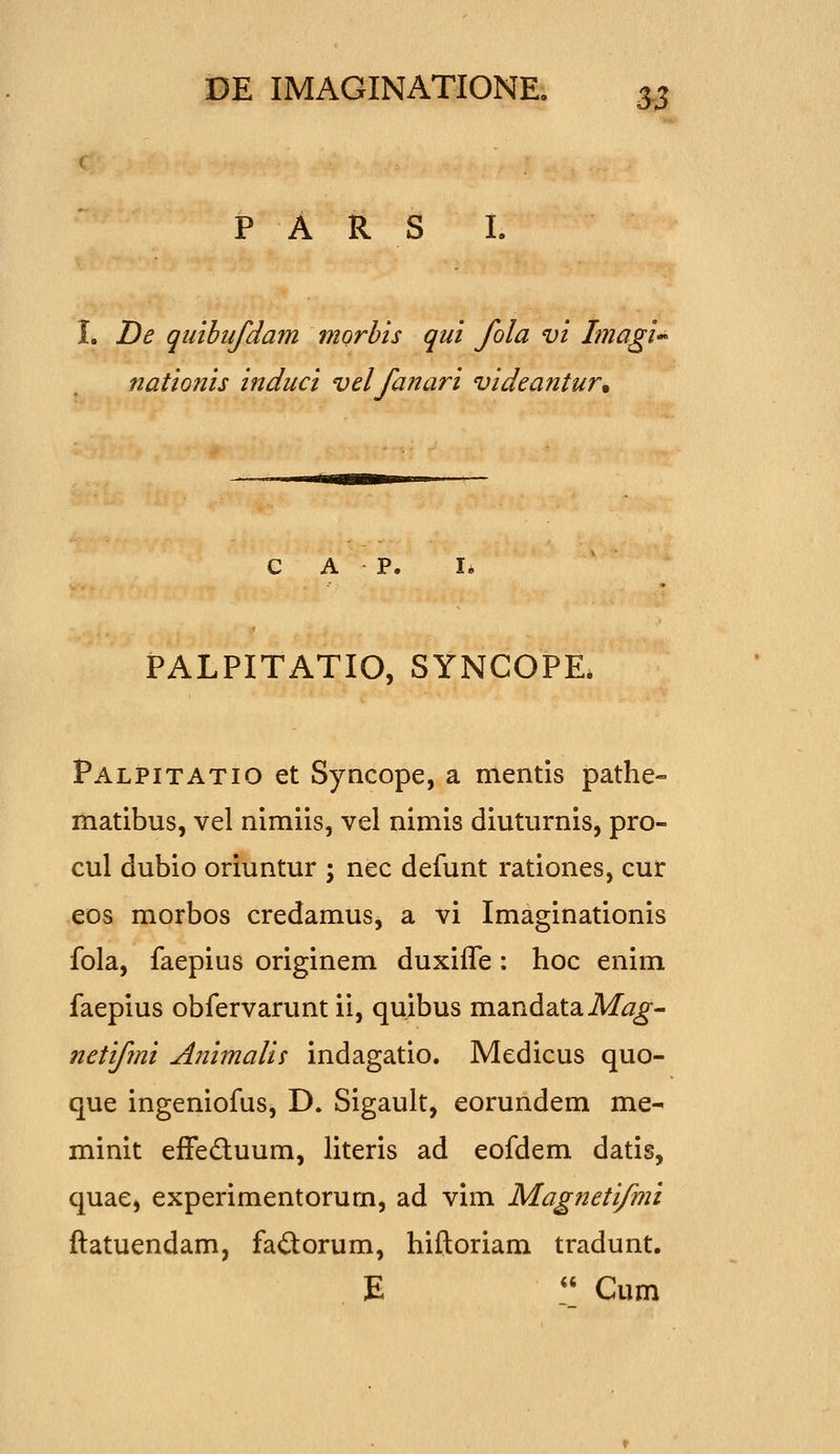 P A R S I. I. T)e qiiibufdam morbis qui fola vi Ima^i nationis induci velfanari videantur% PALPITATIO, SYNCOPE. Palpitatio et Syacope, a mentis pathe- matibus, vel nimiis, vel nimis diuturnis, pro- cul dubio oriuntur ; nec defunt rationes, cur eos morbos credamus, a vi Imaginationis fola, faepius originem duxifle : hoc enim faepius obfervarunt ii, quibus mandata Afo^- netifni Animalis indagatio. Medicus quo- que ingeniofus, D. Sigault, eorundem me- minit effeduum, literis ad eofdem datis, quae, experimentorum, ad vim Magnetifmi ftatuendam, faiStorum, hiftoriam tradunt. E  Cum