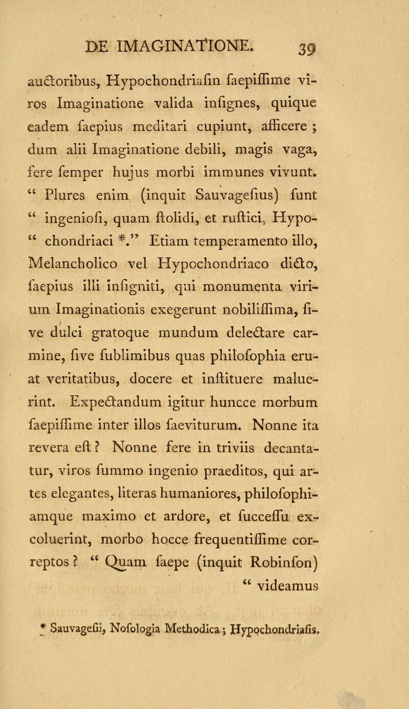 audoribus, Hypochondriafin faepiffime vi- ros Imaginatione valida infignes, quique eadem faepius meditari cupiunt, afficere ; dum alii Imaginatione debili, magis vaga, fere femper hujus morbi immunes vivunt.  Plures enim (inquit Sauvagefms) funt  ingeniofi, quam ftolidi, et ruftici, Hypo-  chondriaci *. Etiam temperamento illo, Melancholico vel Hypochondriaco di£to, faepius illi infigniti, qui monumenta viri- um Imaginationis exegerunt nobiUffima, fi- ve dulci gratoque mundum dele6:are car- mine, five fublimlbus quas philofophia eru- at verltatibus, docere et inftituere malue- rint. Expedandum igitur huncce morbum faepiffime inter illos faeviturum. Nonne ita revera eft ? Nonne fere in triviis decanta- tur, viros fummo ingenio praeditos, qui ar- tes elegantes, Uteras humaniores, philofophi- amque maximo et ardore, et fucceflu ex- coluerint, morbo hocce frequentiffime cor- reptos ?  Quam faepe (inquit Robinfon)  videamus * Sauvagefii, Nofologla Methodica 5 Hyppchondrlafis.