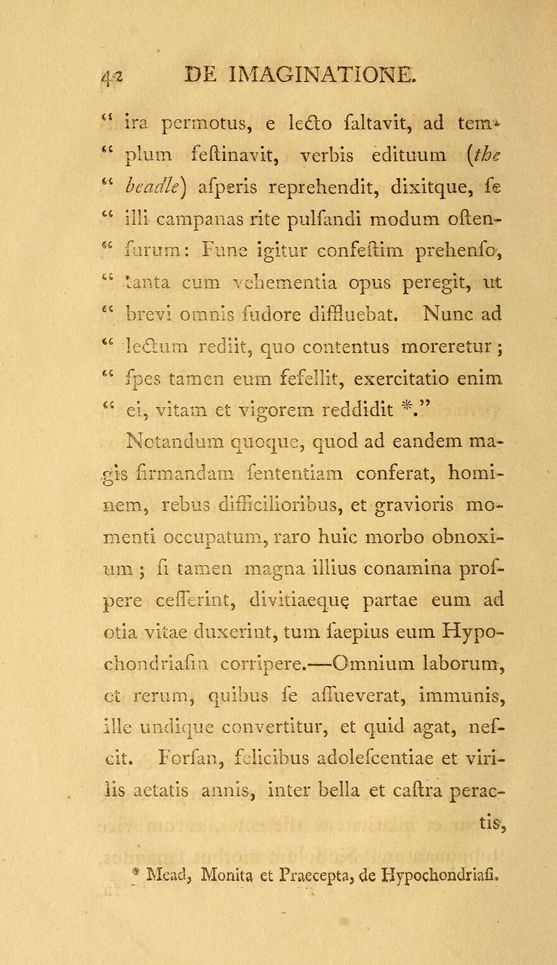 ^* ira permotus, e ledo faltavit, ad tem«  plum feftinavit, verbis edituum [the ^* bcadle) afpsris reprehendit, dixitque, f© ^^ illi campanas rite pulfandi modum often- ^^ forum: Fune igitur Gonfeftim prehenfo, ^^ tanta cum vehementia opus peregit, ut  brevi omnis iudore diffluebat. Nunc ad *^ ledum rediit, quo contentus moreretur; *^ fpes tamen eum fefellit, exercitatio enim ^^ ei, vitam et vigorem reddidit *. Notandum, quoque, quod ad eandem ma- .gis firmandam fententiam conferat, homi- nem., rebus difEcilioribus, et gravioris mo- menti occupatum, raro huic morbo obnoxi- um ; fi tamen m.agna illius conamina prof- pere cefferint, divitiaequQ partae eum ad Gtia vitae duxerint, tum faepius eum Hypo- chondriafm corripere.—Omnium laborum, et rerum, quibus fe affueverat, immunis, ille undique convertitur, et quid agat, nef- cit. Forfan, fvilicibus adolefcentiae et viri- lis aetatis annisj inter bella et caftra perac- tis, * Meadj Monita et Praecepta, de Hypochondriali.