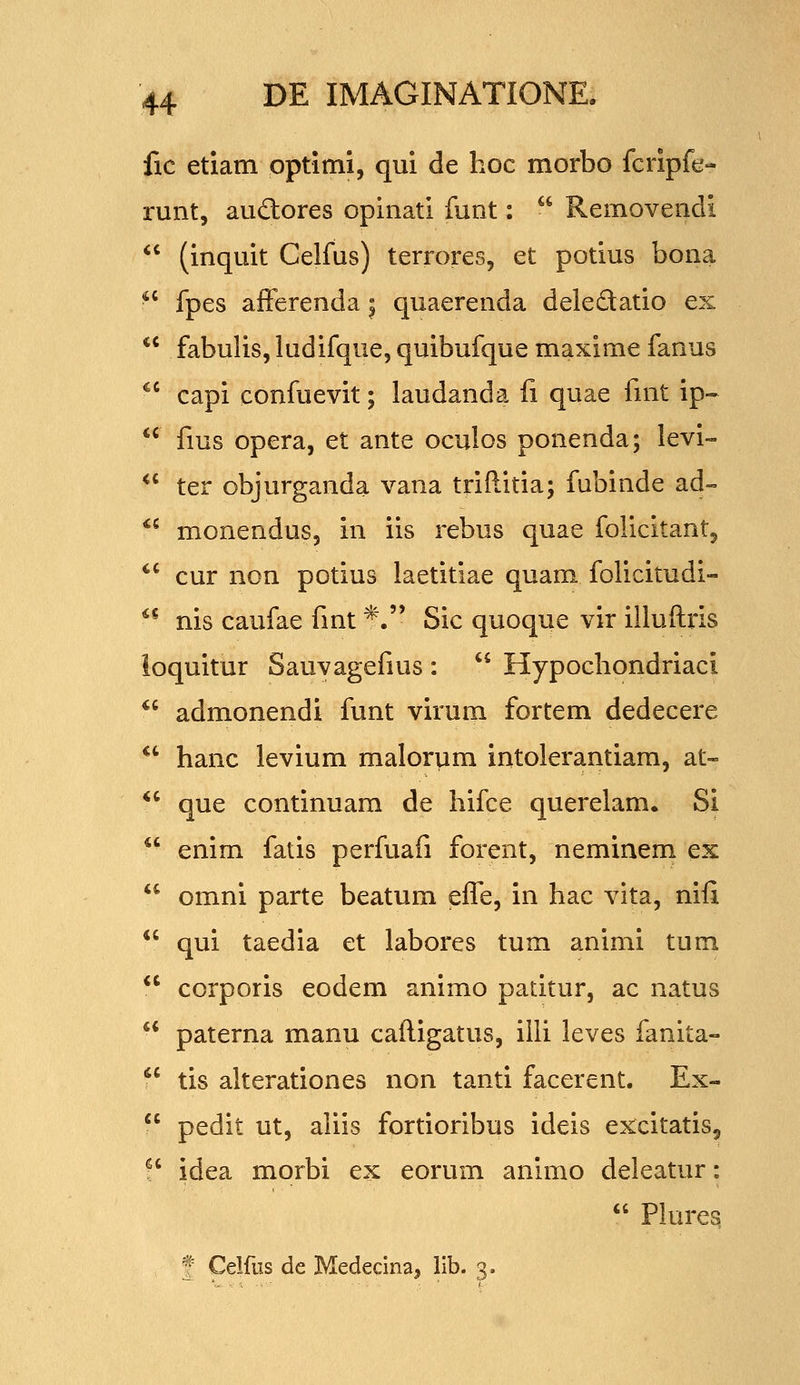 fic etiatn optimi, qui de hoc morbo fcripfe- runt, auftores opinati funt:  Removendi  (inquit Celfus) terrores, et potius bona  fpes afFerenda | quaerenda deledatio ex  fabulis, ludifque, quibufque maxime fanus ^' capi confuevit; laudanda fi quae fnit ip-  fius opera, et ante oculos ponenda; levi- *' ter objurganda vana triftitia; fubinde ad- *' monendus, in iis rebus quae folicitant, *' cur non potius laetitiae quam folicitudi- ^^ nis caufae fmt *. Sic quoque vir illuftris loquitur Sauvagefms :  Hypochondriaci *' admonendi funt virum fortem dedecere *' hanc levium malorum intolerantiam, at- *' que continuara de hifce querelam. Si  enim fatis perfuafi forent, neminem ex  omni parte beatum efle, in hac vita, nifi  qui taedia et labores tum animi tum  corporis eodem animo patitur, ac natus  paterna manu caftigatus, illi leves fanita- '' tis alterationes non tanti facerent. Ex-  pedit ut, aliis fortioribus ideis excitatisj ?' idea morbi ex eorum animo deieatur:  Plureq f Celfiis de Medecina, llb. 3.