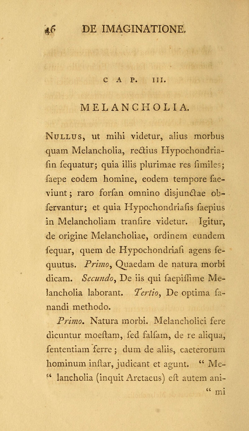 C A P. III. MELANCHOLIA. NuLLUS, ut mihi videtur, alius morbus quam Melancholia, redius Hypochondria- fm fequatur; quia illis piurimae res fimiles; faepe eodem homine, eodem tempore fae- viunt; raro forfan omnino disjundae ob- fervantur; et quia Hypochondriafis faepius in Melancholiam tranfire videtur. Igitur, de origine Melanchohae, ordinem eundem fequar, quem de Hypochondriafi agens fe- quutus. Primo^ Quaedam de natura morbi dicam. Secundo^ De iis qui faepiilime Me- lancholia laborant. Tertio^ De optima fa- nandi methodo. Primo. Natura morbi. Melancholici fere dicuntur moeftam, fed falfam, de re aliqua, fententiam ferre ; dum de allis, caeterorum hominum inftar, judicant et agunt.  Me- ^' lancholia (inquit Aretaeus) eft autem ani-  mi