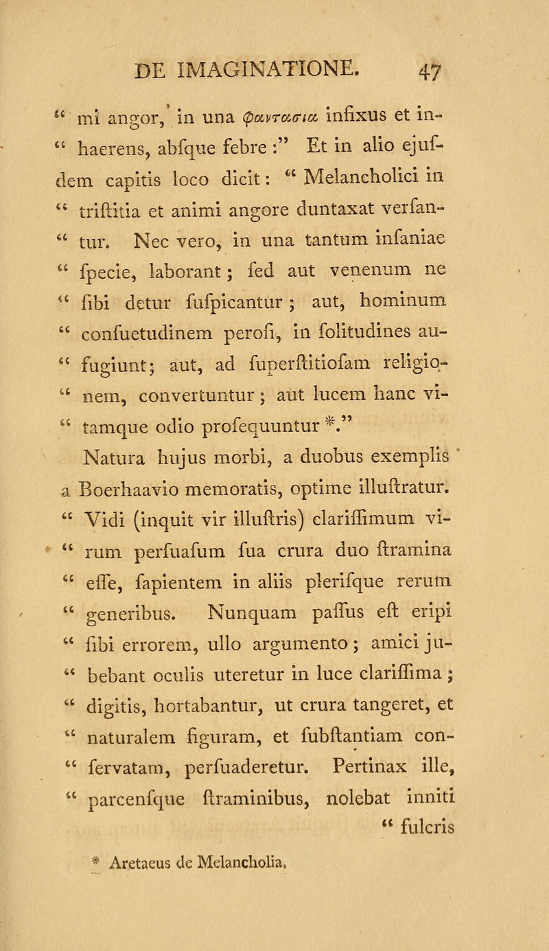 ^' mi ansjor, in una (pocvrcc(ri(x, infixus et in- '' haerens, abfque febre : Et in alio ejuf- dem capitis loco dicit:  Melaneholici in  triftitia et animi angore duntaxat verfan-  tur. Nec vero, in una tantum infaniae  fpecie, laborant; fed aut venenum ne '' fibi detur fufpicantur 5 aut, hominum  confuetudinem perofi, in folitudines au-  fugiunt; aut, ad fuperftitiofam religio-  nem, convertuntur; aut lucem hanc vi-  tamque odio profequuntur *. Natura hujus morbi, a duobus exemplis  a Boerhaavio memoratis, optime illuftratur.  Vidi (inquit vir illuftris) clariffimum vi-  rum perfuafum fua crura duo ftramina  efle, fapientem in aUis plerifque rerum  generibus. Nunquam paflus eft eripi  fibi errorem, ullo argumento; amici ju-  bebant oculis uteretur in luce clariffima;  digitis, hortabantur, ut crura tangeret, et  naturalem figuram, et fubftantiam con-  fervatam, perfuaderetur. Pertinax ille,  parcenfque ftraminibus, nolebat inniti  fulcris * Aretaeus de Melancholia,