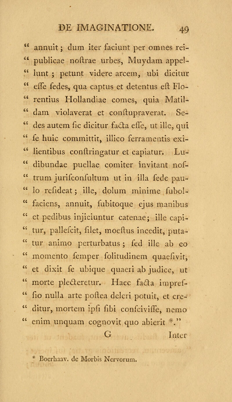 tc annuit; dum iter faciunt per omnes rei-  publicae noftrae urbes, Muydam appel-  lunt ; petunt videre arcem, ubi dicitur  effe fedes, qua captus et detentus eft Flo-  rentius Hollandiae comes, quia Matil-  dam violaverat et conftupraverat. Se-  des autem fic dicitur fad:a efle, ut ille, qui  fe huic committit, illico ferramentis exi- '' lientibus conftringatur et capiatur. Lu-  dibundae puellae comiter invitant nof-  trum jurifconfuitum ut in illa fede pau-  lo refideat; ille, dolum minime fubol-  faciens, annuit, fubitoque ejus manibus  et pedibus injiciuntur catenae; ille capi-  tur, pallefcit, filet, moeftus incedit, puta-  tur animo perturbatus ; tcd iile ab eo ^' momento femper folitudinem quaefivit,  et dixit fe ubique quaeii ab judice, ut  morte plederetur. Haec fada impref-  fio nulla arte poftea deleri potuit, et cre- *' ditur, mortem ipfi fibi confcivifle, nemo  enim unquam cognovit quo abierit *. G Inter * Boerhaav. de Morbls Nervorum.