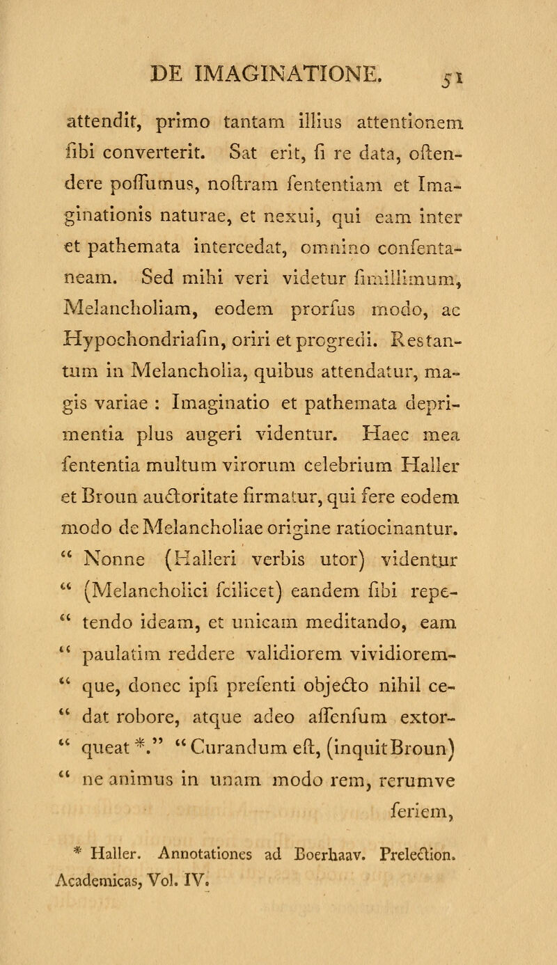 attendit, primo tantam ilHiis attentionem fibi converterit. Sat erlt, fi re data, often- dere poiTumus, noftram fententiam et Ima- ginationis naturae, et nexui, qui eam inter €t pathemata intercedat, omnino confenta- neam. Sed mihi veri videtur fnnillimum, Melancholiam, eodem prorfus rnodo, ac Hypochondriafm, oriri etprogredi. Restan- tum in Melancholia, quibus attendatur, ma- gis variae : Imaginatio et pathemata depri- mentia plus augeri videntur. Haec mea fententia multum viroruni celebrium Haller et Broun auftoritate firmatur, qui fere eodem modo de Melancholiae origine ratiocinantur,  Nonne (Haileri verbis utor) videntur  (Melancholici fcilicet) eandem fibi repe-  tendo ideam, et unicam meditando, eam  paulatim reddere validiorem vividiorem- *' que, donec ipfi prefenti objedio nihil ce- *' dat robore, atque adeo aifenfiim extor-  queat*. Curandum eft, (inquitBroun)  ne animus in unam modo rem, rerumve feriem, * Haller. Annotatlones ad Boerhaav. Preledion. Acadeniicas, Vol. IV.