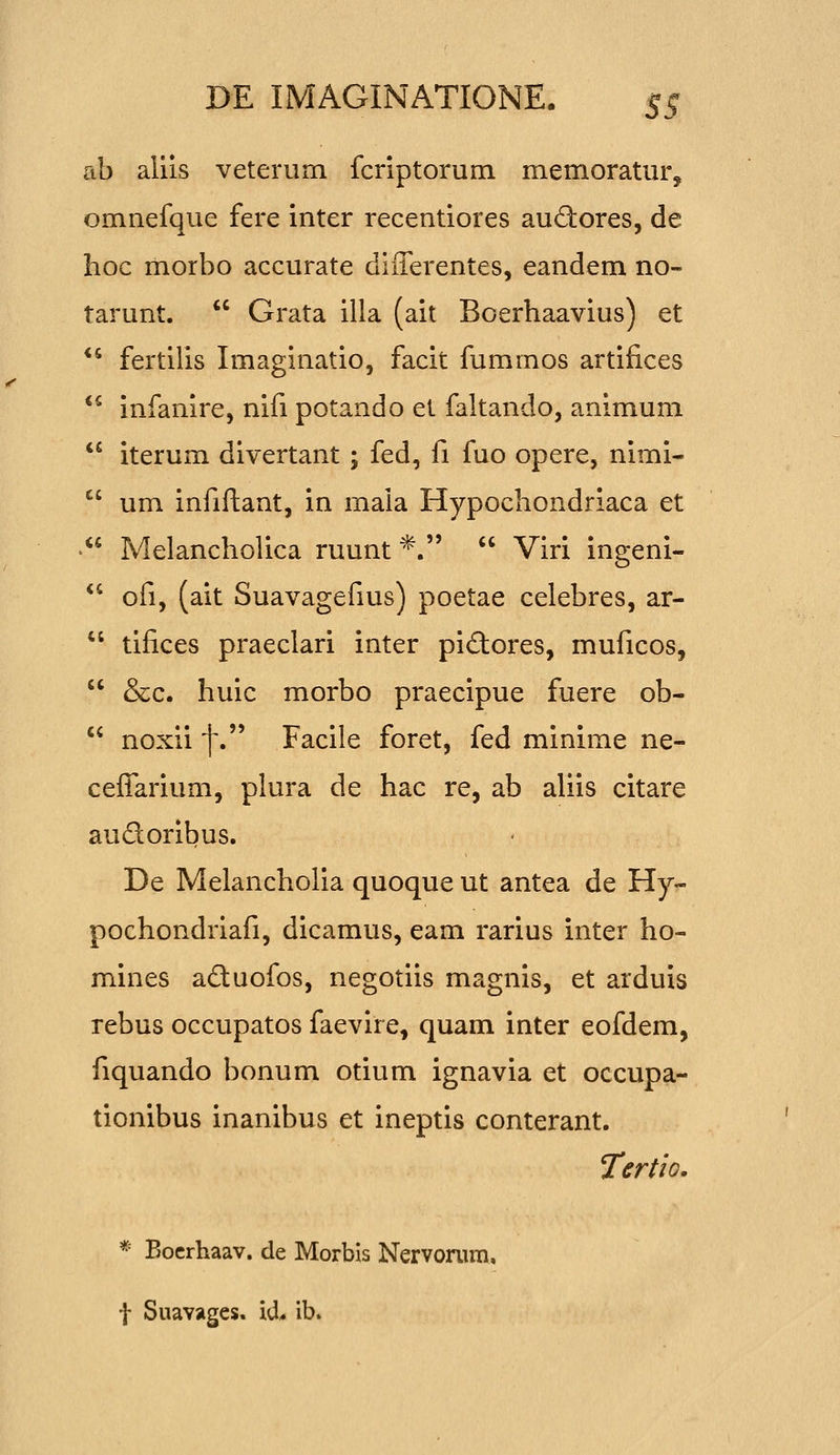 ab allis veterum fcriptorum memoratur, omnefque fere inter recentiores aud:ores, de hoc morbo accurate differentes, eandem no- tarunt.  Grata illa (ait Boerhaavius) et  fertilis Imaginatio, facit fummos artifices  infanire, nifi potando et faltando, animum  iterum divertant ; fed, fi fuo opere, nimi-  um infiftant, in mala Hypochondriaca et  Melancholica ruunt *.  Viri ingenl-  ofi, (ait Suavagefius) poetae celebres, ar-  tifices praeclari inter piftores, muficos,  &c. huic morbo praecipue fuere ob-  noxii f. Facile foret, fed minime ne- cefTarium, plura de hac re, ab aliis citare audoribus. De Melancholia quoque ut antea de Hy- pochondriafi, dicamus, eam rarius inter ho- mines aduofos, negotiis magnis, et arduis rebus occupatos faevire, quam inter eofdem, fiquando bonum otium ignavia et occupa- tionibus inanibus et ineptis conterant. Tertio. * Bocrhaav. de Morbis Nervonim. t Suavages. id* ib.