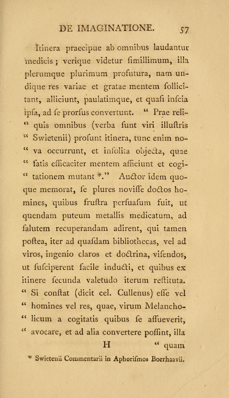rtinera praecipae ab ommbiis laudantiu' medicls ; verique videtur fimlllimum, illa plerumque plurimum profutura, nam un- dique res variae et gratae mentem follici- tant, alliciunt, paulatimque, et quafi infcia ipfa, ad fe prorfus convertunt.  Prae reli-  quis omnibus (verba funt viri illuflris ^' Swietenii) profunt itinera, tunc enim no-  va occurrunt, et infolita objeda, quae ^^ fatis efEcaciter mentem afHciunt et cogi- ^* tationem mutant *. Audor idem quo- que memorat, fe plures novifle dodos ho- mines, quibus fruftra perfuafum fuit, ut quendam puteum metallis medicatum, ad falutem recuperandam adirent, qui tameii poftea, iter ad quafdam bibliotliecas, vel ad viros, ingenio claros et dodlrina, vifendos, ut fufciperent facile indudi, et quibus ex itinere fecunda valetudo iterum reftituta.  Si conftat (dicit cel. CuIIenus) efle vel *' homines vel res, quae, virum Melancho-  licum a cogitatis quibus fe afliieverit,  avocare, et ad alia convertere poffint, illa H  quam * Swietenii Commentarii in Aphorifmos Boerhaavii.