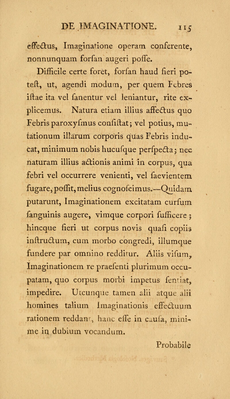 effeftus, Imagmatione operam conferente, nonnunquam forfan augeri poife. Difficile certe foret, forfan haud fieri po- teft, ut, agendi modum, per quem Febres iftae ita vel fanentur vel leniantur, rite ex- plicemus. Natura etiam illius affe(flus quo Febris paroxyfmus confiftat; vel potius, mu- tationum ilfarumL corporis quas Febris indu- cat, minimum nobis hucufque perfpeda; nec naturam illius ad:ionis animi in corpus, qua febri vel occurrere venienti, vel faevientem fugare, poflit, melius cognofeimus»—Quidam putarunt, Imaginationem excitatam curfum fanguinis augere, vimque corpori fufficere ; hincque fieri ut corpus novis quafi copiis inftrudum, cum morbo congredi, iilumque fundere par omnino redditur. Aliis vifum^ Imaginationem re praefenti plurimum occu- patam, quo eorpus morbi impetus fen^ iat, impedire. ULCunque tamen alii atque alii homines talium Imaginationis eft^eduum rationem reddan^, haac effe in cauia, mini- me in. dubium vocandum. Probabile