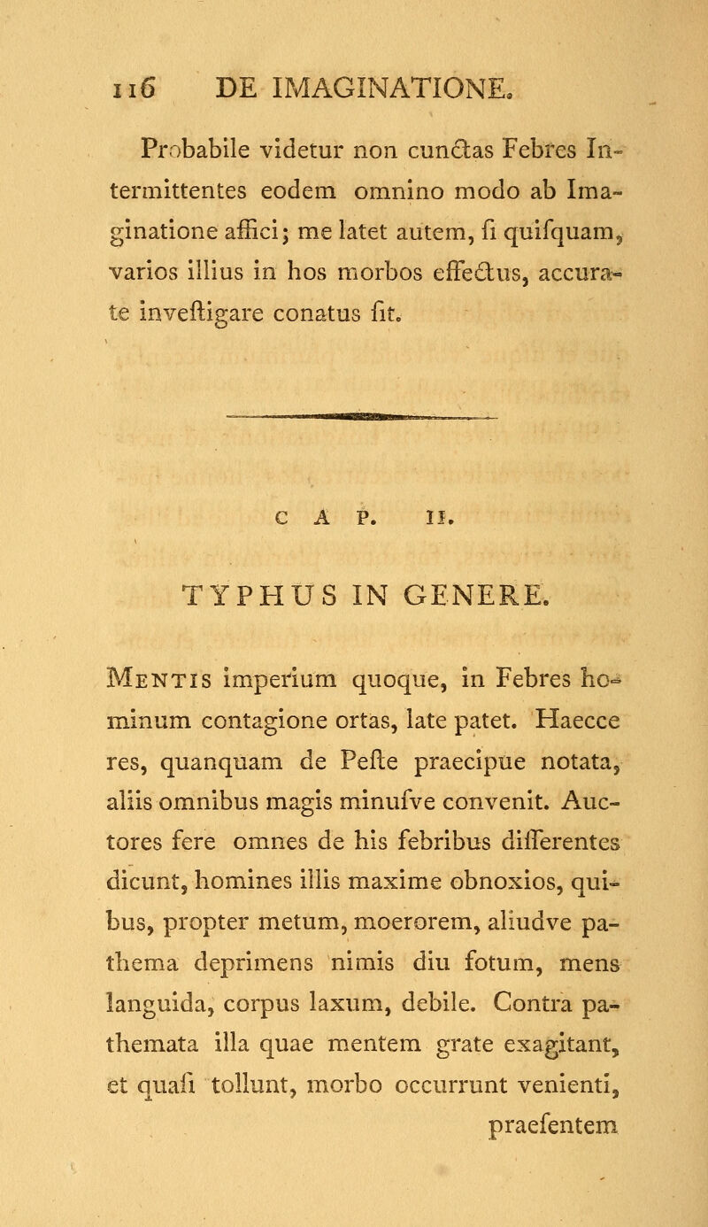 Probabile vldetur non cnnclas Febfes Iii- termittentes eodem omnino modo ab Ima- ginatione affici; me latet autem, fi quifquam^ varios illius in hos morbos efFeftuSj accura- te inveftigare conatus fit. c A P. if. TYPHUS IN GENERE. Mentis impetium quoque, in Febres ho^ minum contagione ortas, late patet. Haecce res, quanquam de Pefte praecipue notata, aliis omnibus magis minufve convenit. Auc- tores fere omnes de his febribus diflerentes dicunt, homines illis maxime obnoxios, qui-^ bus, propter metum, moerorem, aliudve pa- thema deprimens nimis diu fotum, mens languida, corpus laxum, debile. Contra pa- themata illa quae mentem grate exagitant, et quafi tollunt, morbo occurrunt venienti, praefentem