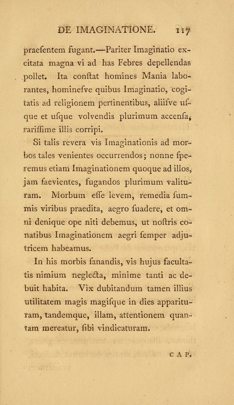 praefentem fugant.—Pariter Imaginatio ex- citata magna vi ad has Febres depellendas poilet. Ita conftat homines Mania labo- rantes, hominefve quibus Imaginatio, cogi- tatis ad religionem pertinentibus, aliifve uf~ que et ufque volvendis plurimum accenfa^ rariffime illis corripi. Si talis revera vis Imaginationls ad mor- bos tales venientes occurrendos; nonne fpe- remus etiam Imaginationem quoque ad illos^ jam faevientes, fugandos plurimum valitu^ ram. Morbum effe levem, remedia fum- mis viribus praedita, aegro fuadere, et om- ni denique ope niti debemus, ut noftris co- natibus Imaginationem aegri fempet adju- tricem habeamus. In his morbis fanandis, vis hujus faculta- tis nimium negleda, minime tanti ac de- buit habita. Vix dubitandum tamen illius utilitatem magis magifque in dies apparitu- ram, tandemque, illam, attentionem quan- tam mereatur, fibi vindicaturam, c A P^,