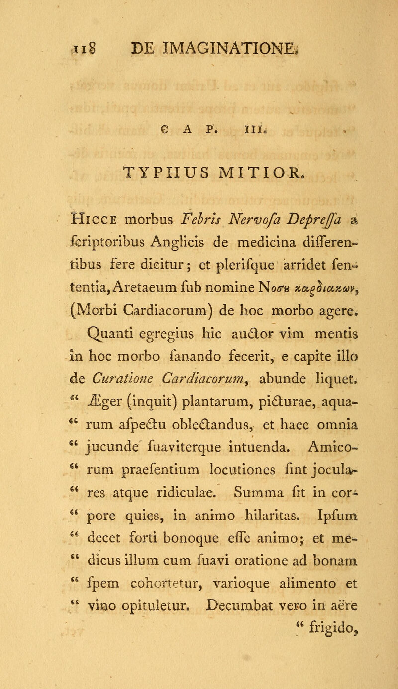 € A P. IIIc TYPHUS MITIOR, HiccE morbus Febris Nervofa DepreJJa a fcriptoribus Anglicis de medicina differen» tibus fere dicitur; et plerifque arridet fen- tentia, Aretaeum fub nomine No<rB '^ot^hccfcaoy^ (Morbi Cardlacorum) de hoc morbo agere. Qiianti egregius hic audlor vim mentis in hoc morbo fanando fecerit, e capite illo de Curatmie Cardlacorum^ abunde liquet, *' ^ger (inquit) plantarum, pidurae, aqua- *^ rum afpe£l:u obledlandus, et haec omnia *' jucunde fuaviterque intuenda. Amico-  rum praefentium locutiones fmt jocular- *' res atque ridiculae. Summa fit in cor-  pore quies, in animo hilaritas. Ipfum ** decet forti bonoque effe animo; et me-  dicus illum cum fuavi oratione ad bonam *^ fpem cohortetur, varioque alimento et *' viao opituletur. Decumbat vero in aere  frigidoj