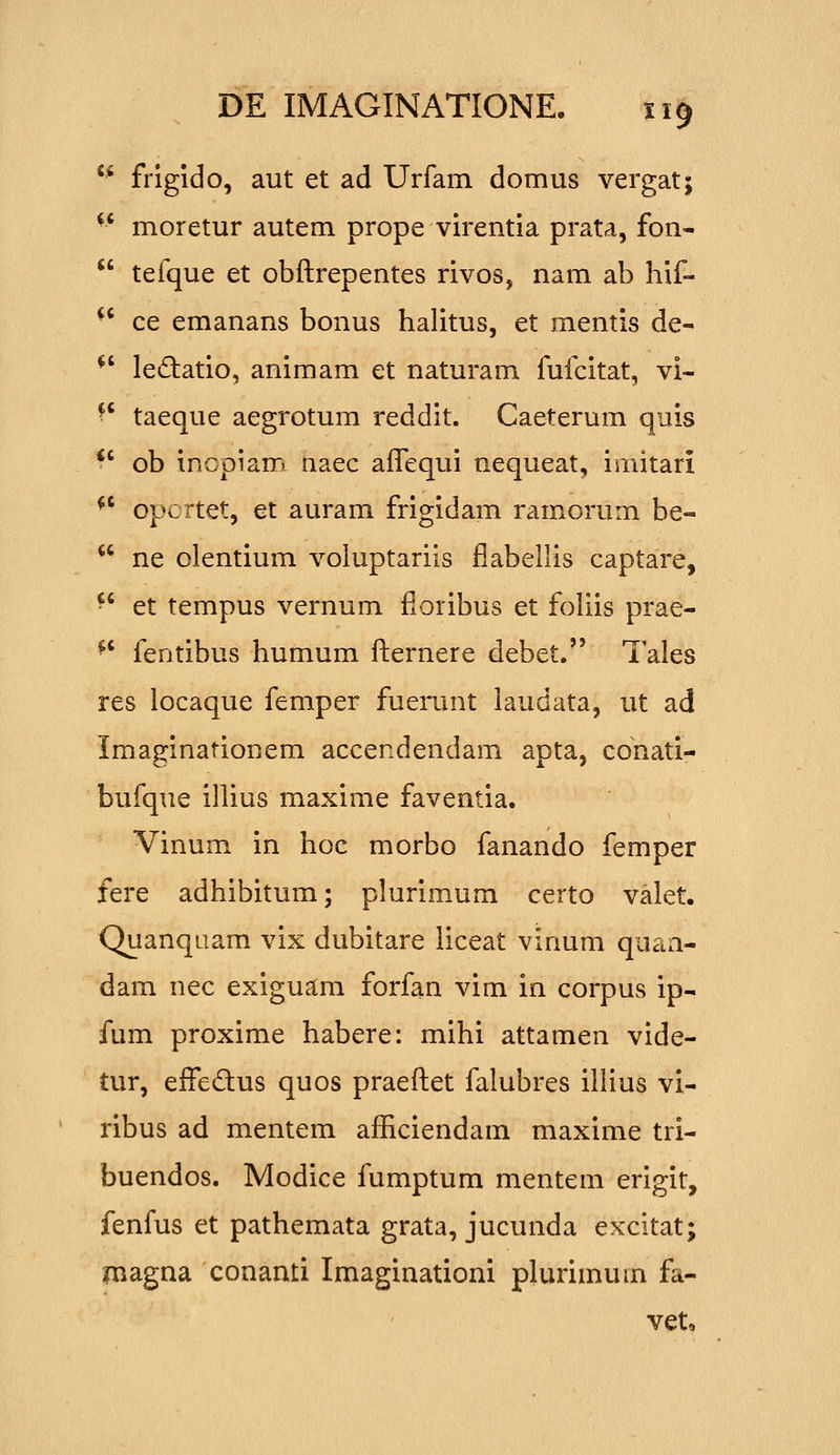 ^' frigido, aut et ad Urfam domus vergat; moretur autem prope virentia prata, fon- tefque et obftrepentes rivos, nam ab hif- ce emanans bonus halitus, et mentis de- le(£latio, animam et naturam fufcitat, vi- ^' taeque aegrotum reddit. Caeterum quis ■ ' ob inopiam naec affequi nequeat, imitari *' opcrtet, et auram frigidam ramorum be- ne olentium voluptariis flabellis captare, -' et tempus vernum floribus et foliis prae- ^' fentibus humum fliernere debet. Tales res locaque femper fuerunt laudata, ut ad Imaginationem accendendam apta, conati- bufque illius maxime faventia. Vinum in hoc morbo fanando femper fere adhibitum; plurimum certo valet. Quanquam vix dubitare liceat vinum quaa- dam nec exiguam forfan vim in corpus ip- fum proxime habere: mihi attamen vide- tur, effedus quos praefl:et falubres illius vi- ribus ad mentem aflRciendam maxime tri- buendos. Modice fumptum mentem erigit, fenfus et pathemata grata, jucunda excitat; magna conanti Imaginationi plurimum fa- vet.