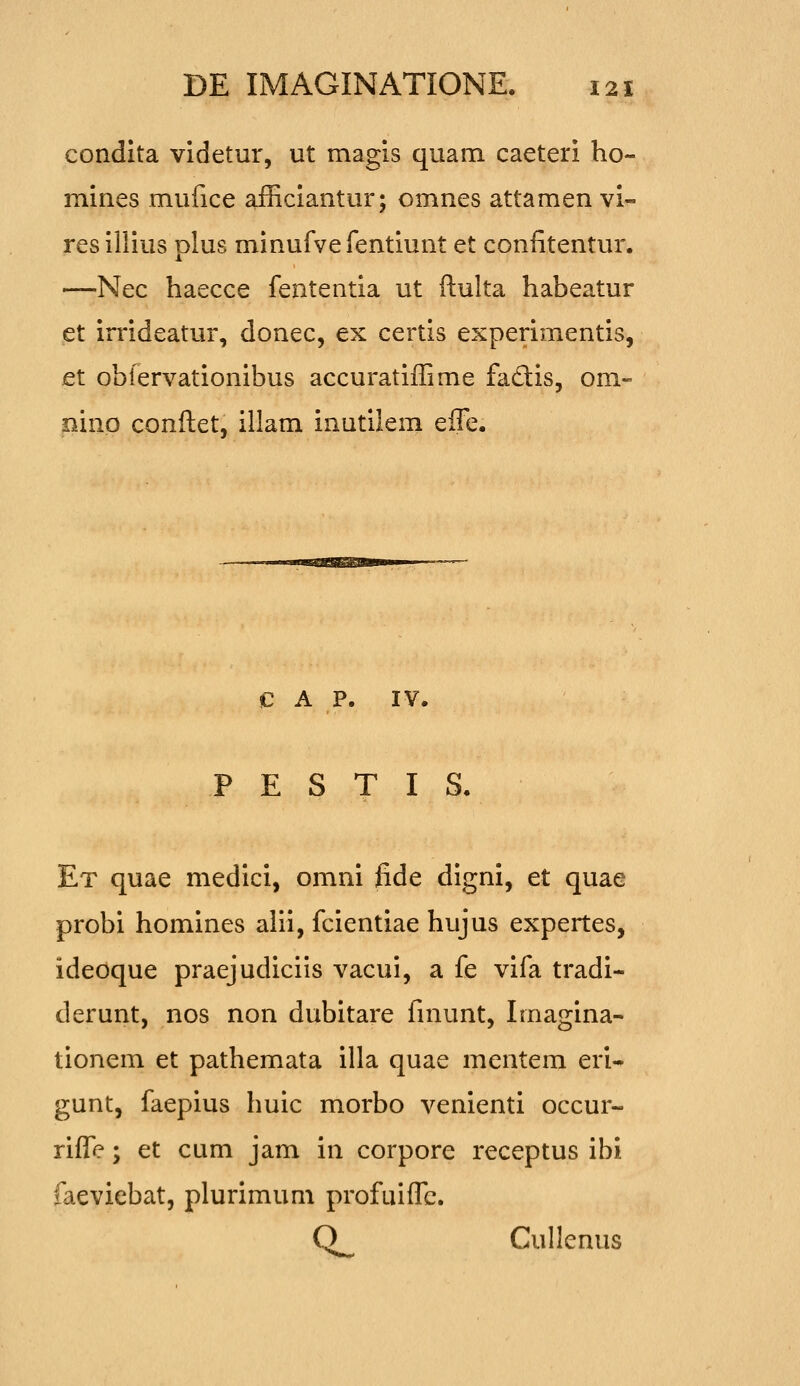 condita videtur, ut magis quam caeteri ho- mines mufice afficiantur; omnes attamen vi- resiliius plus minufvefentiunt et confitentur. —Nec haecce fententia ut ftulta habeatur et irrideatur, donec, ex certis experimentis, et obfervationibus accuratiffime fadis, om- pinp conftet, illam inutilem efle. c A P. IV. P E S T I S. Et quae medici, omni fide digni, et quae probi homines alii, fcientiae hujus expertes, ideoque praejudiciis vacui, a fe vifa tradi- derunt, nos non dubitare finunt, Imagina- tionem et pathemata illa quae mentem eri- gunt, faepius huic morbo venienti occur- rifle; et cum jam in corpore receptus ibi faeviebat, plurimum profuifle. Q_ Cullenus