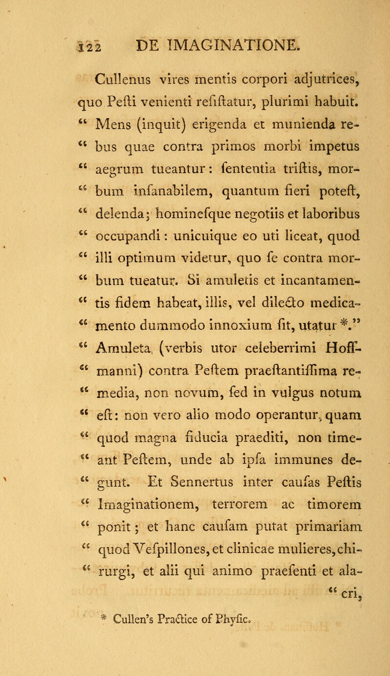 Cullenus vires mentis corpori adjutrices, quo Pefti venienti refiftatur, plurimi habuit.  Mens (inquit) erigenda et munienda re- ** bus quae contra primos morbi impetus aegrum tueantur: fententia triftis, mor- bum infanabilem, quantum fieri poteft, delenda; hominefque negotiis et laboribus *' Gccupandi: unicuique eo uti liceat, quod  illi optimum viderur, quo fe contra mor-  bum tueatur. Si amuletis et incantamen- *^ tis fidem habeat, iilis, vel diledo medica-- *' mento dummodo innoxium fit, utatur *. ^' Amuleta, (verbis utor celeberrimi Hoff- *' manni) contra Peftem praeftantiffima re-  media, non novum, fed in vulgus notum  eft: non vero aiio modo operantur, quam *' quod magna fiducia praediti, non time-  ant Peftem, unde ab ipfa immunes de-  gunt. Et Sennertus inter caufas Peftis - Imaginationem, terrorem ac timorem  ponit; et hanc caufam putat primariam  quod Vefpillones, et clinicae mulieres,chi-  rurgi, et alii qui animo praefenti et ala- *^eri, * Cullen's Praflice of Fhyfic.