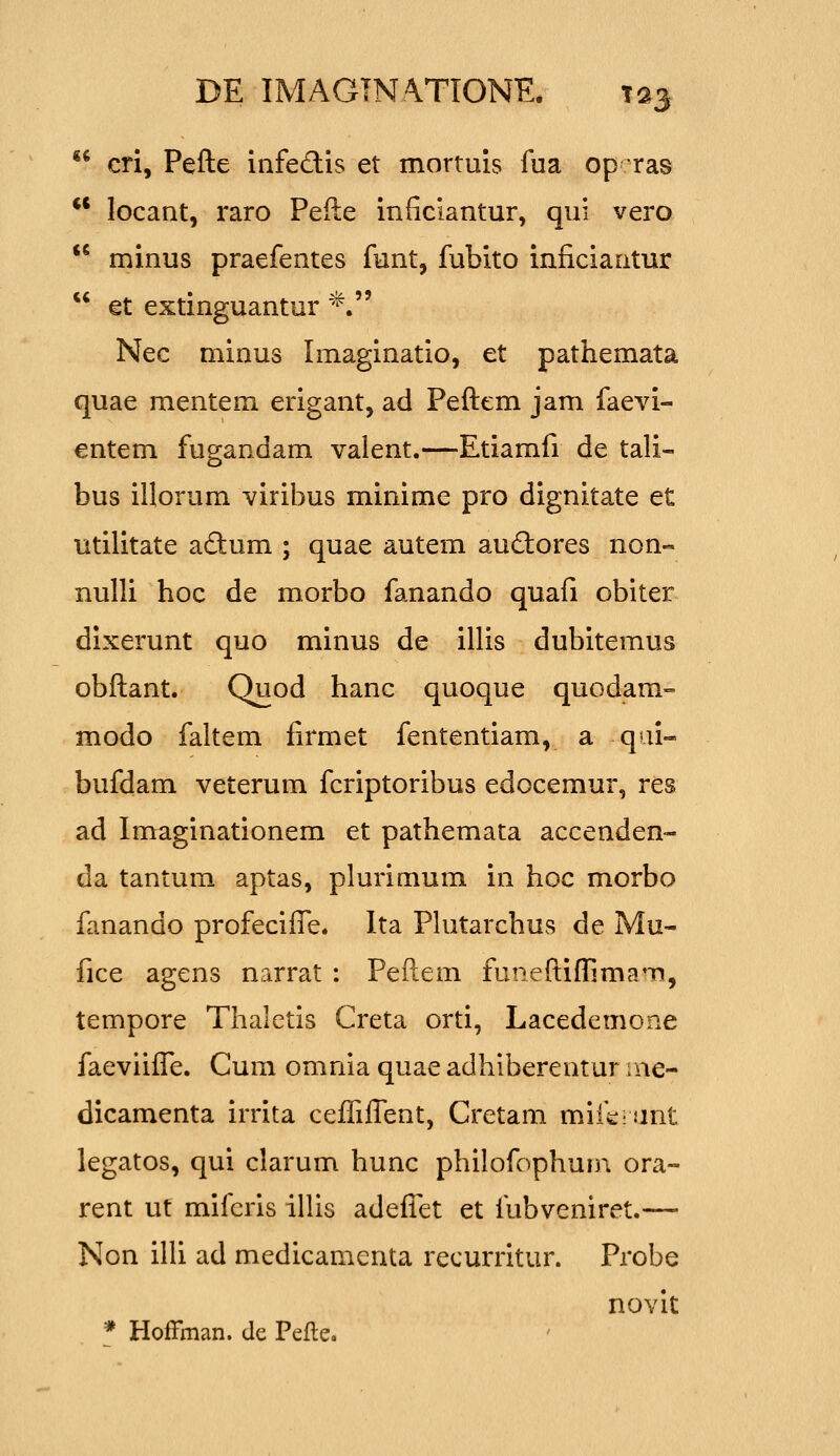 ii cri, Pefte infedis et mortuis fua op ras ** locant, raro Pefte inficiantur, qui vero  minus praefentes funt, fubito inficiaatur  et extinguantur *. Nec minus Imaginatio, et pathemata quae mentem erigant, ad Peftem jam faevi- entem fugandam valent.—Etiamfi de tali- bus illorum viribus minime pro dignitate et utilitate a£tum ; quae autem auftores non« nulli hoc de morbo fanando quafi obiter dixerunt quo minus de illis dubitemus obftant. Quod hanc quoque quodam- modo faltem firmet fententiam, a qai- bufdam veterum fcriptoribus edocemur, res ad Imaginationem et pathemata accenden- da tantum aptas, plurimum in hoc morbo fanando profeciffe. Ita Phitarchus de Mu- fice agens narrat : Peftem funeftifrima^Ti, tempore Thaletis Creta orti, Lacedemone faeviifle. Cum omnia quae adhiberentur ine- dicamenta irrita cefliflent, Cretam mifj^: Jint legatos, qui clarum hunc phi!ofophun\ ora- rent ut mifcris ilUs adeflTet et fubveniret.— Non ilU ad medicamenta recurritur. Probe novit * HofFman. de Pefte.