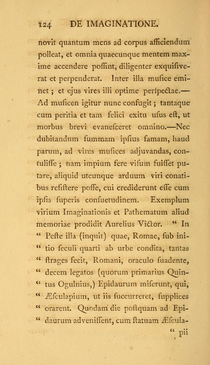 novit quantum mens ad corpus afficiendum polleat, et omnia quaecunque mentem max- ime accendere poffint, diligenter exquifive- rat et perpenderat. Inter illa mufice emi- liet; et ejus vires illi ,optime periped;ae.—- Ad muficen igitur nunc confugit; tantaque eum peritia et tam felici exitu ufus eft, ut morbus brevi evanefeeret omnino.—Nec dubitandum fummam ipfms famam, haud parum, ad vires mufices adjuvandas, con- tulifle ; nam impium fere vifum fuiffet pu- tare, aliquid utcunque arduum viri conati- bus refiftere poffe, cni crediderunt effe cum ipfis fuperis confuetudinem. Exemplum virium Imaginationis et Pathematum aliud memoriae prodidit Aurelius Vidlor.  In  Pefte illa-(inquit) quae, Romae, fub ini-  tio feculi quarti ab urbe condita, tantas  ftrages fecit, Romani, oraculo fuadente, *' decem legatos (quorum primarius Quin- ^^ tus OgulniuSj) Epidaurum miferunt, qui,  jEfculapium, ut iis fuccurreret, fupplices  orarent. Quodam' die poftquam ad Epi-  daurum adveniffentj cum ftatuam jEfcuIa-  pii