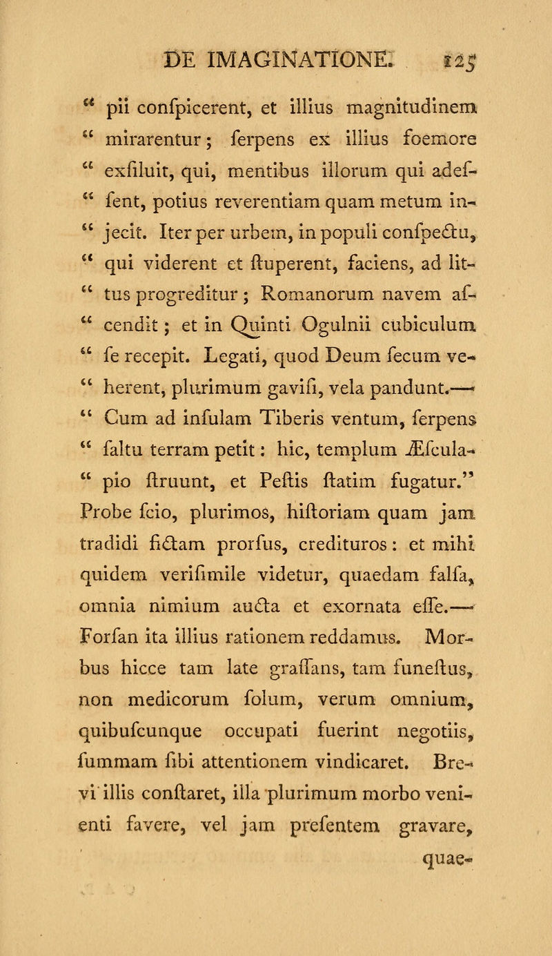 ** pii confpicerent, et illius magnitudinem mirarentur; ferpens ex illius foemore exfiluit, qui, mentibus illorum qui adef- fent, potius reverentiam quam metum in- jecit. Iterper urbem, inpopuliconfpediu, ■* qui viderent et ftuperent, faciens, ad lit« tus progreditur ; Romanorum navem af- cendit; et in Quinti Ogulnii cubiculum. fe recepit. Legati, quod Deum fecum ve- herent, pliirimum gavifi, vela pandunt.-—* Cum ad infulam Tiberis ventum, ferpens faltu terram petit: hic, temphim jEfcula-* pio ftruunt, et Peftis ftatim fugatur. Probe fcio, plurimos, hiftoriam quam jam. tradidi fidam prorfus, credituros: et mihi quidem verifimile videtur, quaedam falfa, omnia nimium auda et exornata efle.— Forfan ita illius rationem reddamus. Mor- bus hicce tam late graflans, tam funeftus, non medicorum folum, verum omnium, quibufcunque occupati fuerint negotiis, fummam fibi attentionem vindicaret. Bre- vi illis conftaret, illa phirimum morbo veni- enti favere, vel jam prefentem gravare, quae-
