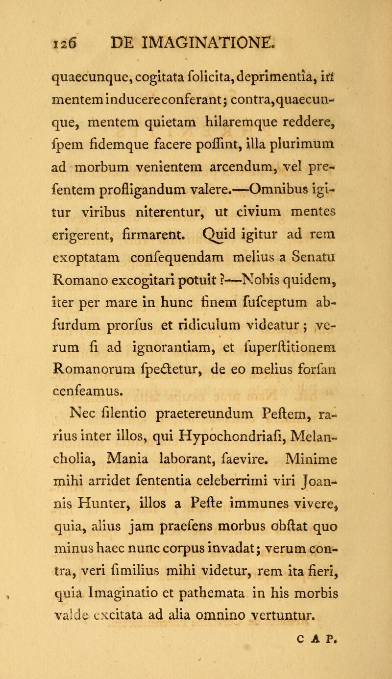 quaecunque, cogitata folicita,deprimentiaj irl mentem inducere conferant; contra,quaecun- que, mentem quietam hilaremque reddere, fpem fidemque facere poiTmt, illa plurimum ad morbum venientem arcendum, vel pre- fentem profiigandum valere.—Omnibus igi- tur viribus niterentur, ut civium mentes erigerent, firmarent. Quid igitur ad rem exoptatam cortfequendam melius a Senatu Romano excogitari potuit ?—-Nobis quidem, iter per mare in hunc finem fufceptum ab- furdum prorfus et ridiculum videatur; ve- rum fi ad ignorantiam, et fuperftitionem Romanorum fpedetur^ de eo melius forfan cenfeamus. Nec filentio praetereundum Peftem, ra-- rius inter illos, qui Hypochondriafi, Melan- cholia, Mania laborant, faevire. Minime mihi arridet fententia celeberrimi viri Joan- nis Hunter, illos a Pefte immunes vivere^ quia, alius jam praefens morbus obftat quo minus haec nunc corpus invadat; verum con^ tra, veri fimilius mihi videtur, rem ita fieri, quia Imaginatio et pathemata in his morbis valde excitata ad alia amnino vertuntur. C A P.