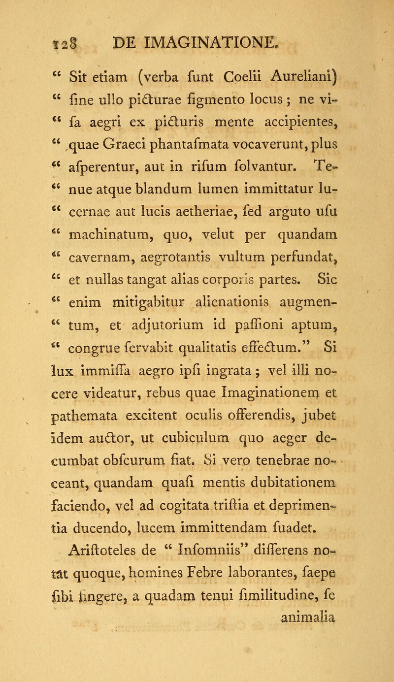 Sit etiam (verba funt Coelii Aureliani) fine ullo pidturae figmento locus ; ne vi- ** fa aegri ex piduris mente accipientes, .quae Graeci phantafmata vocaverunt, plus ** afperentur, aut in rifum folvantur. Te- *' nue atque blandum lumen immittatur lu- ** cernae aut lucis aetheriae, fed arguto ufu *' machinatum, quo, vekit per quandam ** cavernam, aegrotantis vultum perfundat, *' et nuUas tangat alias corporis partes. Sic ^' enim mitigabitur alienationis augmen- tum, et adjutorium id pafiioni aptum, ^' congrue fervabit qualitatis efFe£tum. Si lux immifTa aegro ipfi ingrata; vel illi no» cere videatur, rebus quae Imaginationera et pathemata excitent oculis ofFerendis, jubet idem auftor, ut cubiculum quo aeger de- cumbat obfcurum fiat. Si vero tenebrae no- ceant, quandam quafi mentis dubitationem faciendo, vel ad cogitata triftia et deprimen» tia ducendo, lucem immittendam fuadet. Ariftoteles de Infomniis differens no- tat quoque, homines Febre laborantes, faepe fibi fangere, a quadam tenui fimilitudine, fe animalia