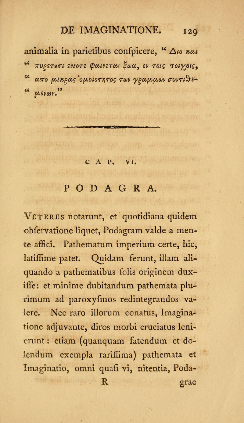 ammalia in parietibus confpicere, Aio zca ** 'TrV^STiSffi SV1076 (poClVSTDC^l f(Wa, BV TOig TOiyQig^ a^xo f/Az^ocg 'of^oiOT'/}7og tmv y^oc^f/^f^m (rvvTt^s^ C A P. VI. P O D A G R A. Veteres notarunt, et quotidiana quidem obfervatione liquet, Podagram valde a men- te affici. Pathematum imperium certe, hic, latiffime patet. Quidam ferunt, illam ali- quando a pathematibus folis originem dux- iffe: et minime dubitandum pathemata plu- rimum ad paroxyfmos redintegrandos va- lere. Nec raro illorum conatus, Imagina- tione adjuvante, diros morbi cruciatus leni- erunt: etiam (quanquam fatendum et do- lendum exempla rariffima) pathemata et Imaginatio, omni quafi vi, nitentia, Poda- R grae