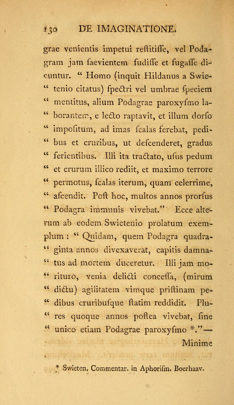 grae venientis impetui reftitifle, vel Poda-* gram jam faevientem fudiffe et fugaffe di-* cimtur. Homo (inquit Hildanus a Swie- tenio citatus) fpedri vel umbrae fpeciem mentitus, alium Podagrae paroxyfmo la- boranteir., e ledo raptavit, et iilum dorfo impofitum, ad imas fcalas ferebat, pedi- bus et cruribus, ut defcenderet, gradus ferientibus. Illi ita tradato, ufus pedum et crurum iliico rediit, et maximo terrore permotus, fcalas iterum, quam celerrime, afcendit. Poft hoc, multos annos prorfus Podagra iramunis vivebat. Ecce alte- rum ab eodem Swietenio prolatum exem- plum : Quidam, quem Podagra quadra- ginta annos divexaverat, capitis damna^ tus ad mortem duceretur, Illi jam mo- riturb, venia delidli conceffa, (mirum diftu) agilitatem vimque priftinam pe- dibus cruribufque ftatim reddidit. Plu- *^ res quoque annos poftea vivebat, fme unico etiam Podagrae paroxyfmo *.— Minime ^ Swieten, Commentar» in Aphorifm. Boerhaav, . (C
