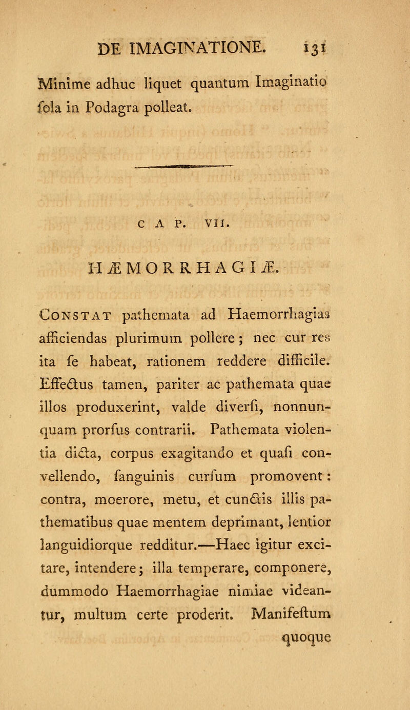 Minime adhuc liquet quantum Imaginatio fola in Podagra polleat. C A P. VII. H ^ M O R R H A G I iE. CoNSTAT pathemata ad Haemorrhagias afiiciendas plurimum pollere ; nec cur rea ita fe habeat, rationem reddere difficile. EfFedus tamen, pariter ac pathemata quae illos produxerint, valde diverfi, nonnun- quam prorfus contrarii. Pathemata violen- tia didia, corpus exagitando et quafi con- vellendo, fanguinis curfum promovent: contra, moerore, metu, et cundis illis pa- thematibus quae mentem deprimant, lentior languidiorque redditur.—Haec igitur exci- tare, intendere; illa temperare, componere, dummodo Haemorrhagiae nimiae videan- tur, multum certe proderit. Manifeftum quoque