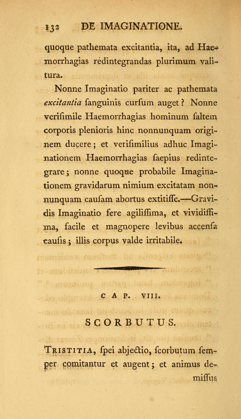 quoque pathemata excitantia, ita, ad Hae-^ jnorrhagias redintegrandas plurimum yali- tura. Nonne Iniaginatio pariter ac pathemata ^xcitantia fanguinis curfum auget ? Nonne verifimile Haemorrhagias hominum faltem corporis plenioris hinc nonnunquam origi- nem ducere; et verifimilius adhuc Imagi- nationern Haemorrhagias faepius redinte» grare; nonne quoque probabile Imagina» tionem gravidarum nimium excitatam non- nunquam caufam abortus extitiffe,—Gravi- dis Imaginatio fere agilifhma, et vividiffi- ina, facile et magnopere levibus accenfa caufis ; illis corpus valde irritabile. c A p. yiii. SCORBUTUS, T^ISTITIA, fpei abjedio, fcorbutum fem- pr cpmitantur et augent; et animus de- miffus