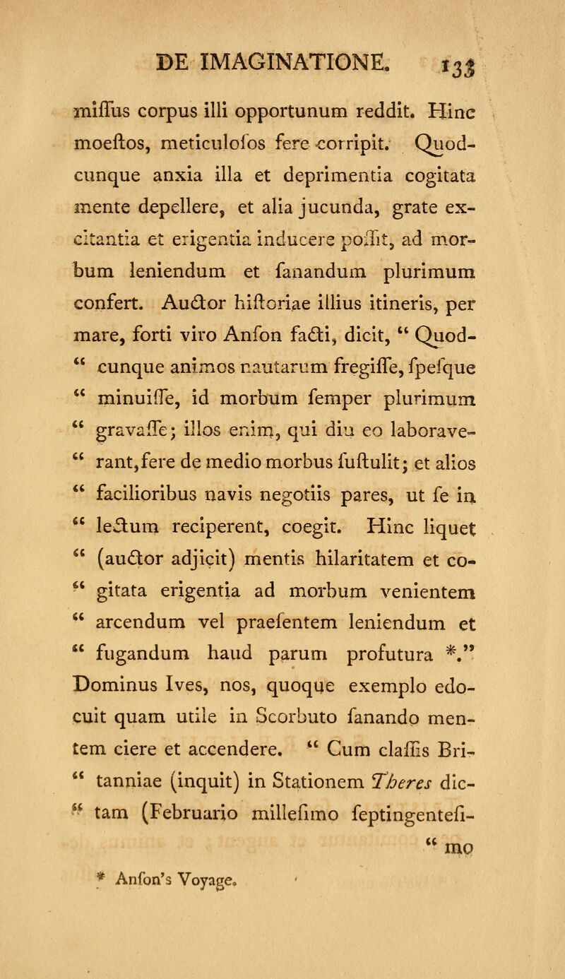 miflus corpus illi opportunum reddit. Hinc moeftos, meticuloios fere-corripit. Quod- cunque anxia illa et deprimentia cogitata mente depellere, et alia jucunda, grate ex- cltantia et erigentia inducere poffit, ad mor- bum leniendum et fanandum plurimum confert. Audor hiftoriae illius itineris, per mare, forti viro Anfon fafti, dicit,  Quod-  cunque animos nautarum fregifle, fpefque  minuifle, id morbum femper plurimum  gravafle; illos enin^, qui diii eo laborave-  rant,fere de medio morbus fuftulit; et alios  facilioribus navis negotiis pares, ut fe iu ledum reciperent, coegit. Hinc liquet (audor adjicit) mentis hilaritatem et co- gitata erigentia ad morbum venientem  arcendum vel praefentem leniendum et *' fugandum haud parum profutura *. Dominus Ives, nos, quoque exemplo edo- cuit quam utile in Scorbuto fanandp men- tem ciere et accendere.  Cum clafiis Bri-  tanniae (inquit) in Stationem Tberes dic- '^ tam (Februario millefimo feptingentefi-  mo * Anfon^s Voyage.