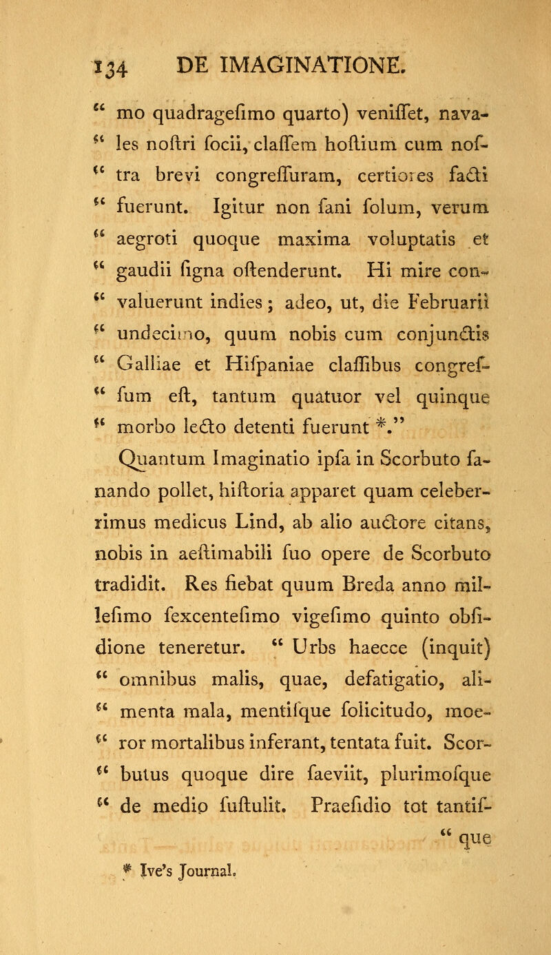 mo quadragefimo quarto) veniflet, nava- ^* les noftri focii, claflTeni hoflium cum nof- ^' tra brevi congreffuram, certioies fadi ^' fuerunt. Igitur non fani folum, verum ^^ aegroti quoque maxima voluptatis et ^' gaudii ligna oftenderunt. Hi mire con- *' valuerunt indies; adeo, ut, die Februarii ^' undecimo, quum nobis cum conjunftis Galiiae et Hifpaniae claffibus congref- ^' fum eft, tantum quatuor vel quinque ^' morbo ledo detenti fuerunt *. Quantum Imaginatio ipfa in Scorbuto fa- nando pollet, hiftoria apparet quam celeber- rimus medicus Lind, ab alio auctore citans, nobis in aeftimabili fuo opere de Scorbuto tradidit. Res fiebat quum Breda anno mil- lefimo fexcentefimo vigefimo quinto obfi- dione teneretur. Urbs haecce (inquit) omnibus malis, quae, defatigatio, ali- menta mala, mentifque folicitudo, moe« ^' ror mortalibus inferant, tentata fuit. Scor- *' bulus quoque dire faeviit, plurim.ofque ^' de medip fuftulit. Praefidio tot tantif- que ^ Ive's JournaL