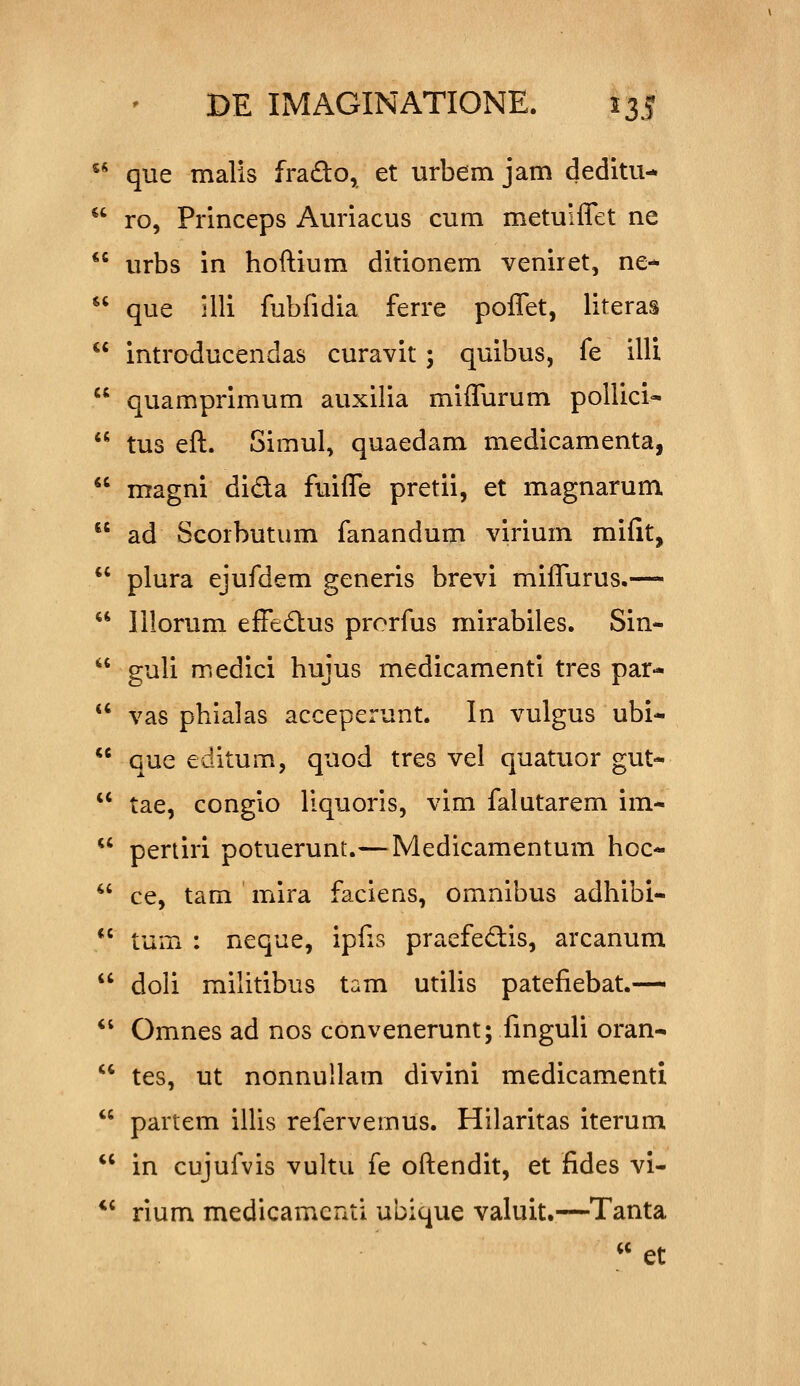 ^* que malis fra£to, et urbem jam deditu-  ro, Princeps Auriacus cum metuiflet ne  urbs in hoftium ditionem veniret, ne-  que illi fubfidia ferre poffet, literas  introducendas curavit; quibus, fe illi  quamprimum auxilia miflurum pollici*  tus eft. Simul, quaedam medicamenta,  magni dida fuifle pretii, et magnarum  ad Scorbutum fanandum virium miiit,  plura ejufdem generis brevi miflTurus.—  Illorum effedus prorfus mirabiles. Sin-  guli medici hujus medicamenti tres par-  vas phialas acceperunt. In vulgus ubi-  que editum, quod tres vel quatuor gut-  tae, congio liquoris, vim falutarem im-  pertiri potuerunt.—Medicamentum hoc- *' ce, tam mira faciens, omnibus adhibi-  tum : neque, ipfis praefedis, arcanum  doli militibus tam utiUs patefiebat.—  Omnes ad nos convenerunt; finguli oran-  tes, ut nonnullam divini medicamenti  partem ilUs refervemus. Hilaritas iterum  in cujufvis vultu fe oftendit, et fides vi- *' rium medicamenti ubique valuit.—Tanta  et