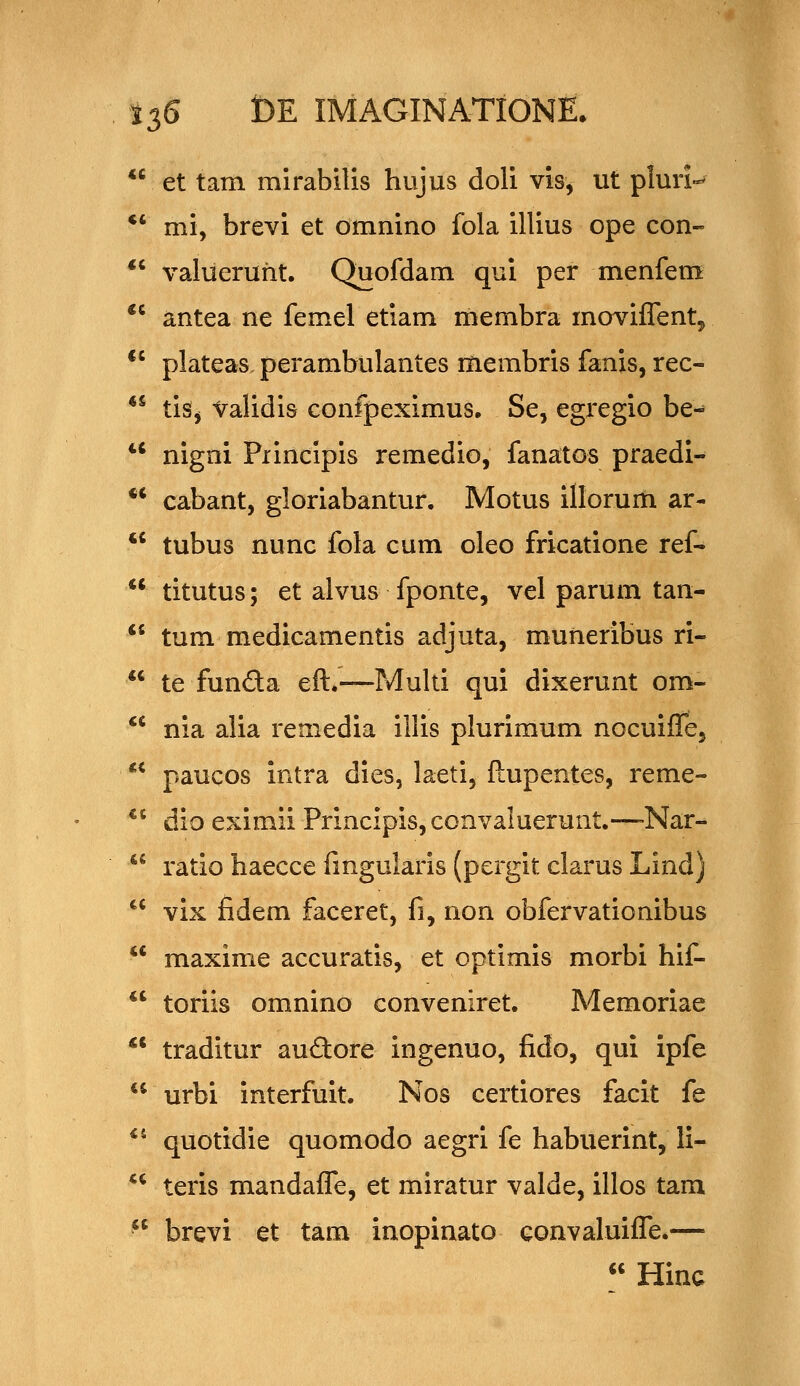 CC et tam mirabilis hujus doli vis, ut plun- •' mi, brevi et omnino fola illius ope con- *' valueruht. Quofdam qui per menfem ** antea ne femel etiam membra movifTent, *' plateas. perambulantes membris fanis, rec- ** tiSj Validis confpeximus. Se, egregio be-* *' nigni Piincipis remedio, fanatos praedi- *^ cabant, gloriabantur. Motus illorum ar- '' tubus nunc fola cum oleo fricatione ref-  titutus; et alvus fponte, vel parum tan-  tum medicamentis adjuta, muiieribus ri-  te funda eft.—Multi qui dixerunt om- ^^ nia alia remedia illis plurimum nocuifle, ** paucos intra dies, laeti, ftupentes, reme- *' dio eximii Principis,convaluerunt.—-Nar-  ratio haecce fingularis (pergit clarus Lind) *' vix fidem faceret, fi, non obfervationibus ** maxime accuratis, et optimis morbi hif- *' toriis omnino conveniret. Memoriae ** traditur audore ingenuo, fido, qui ipfe *^ urbi interfuit. Nos certiores facit fe ** quotidie quomodo aegri fe habuerint, li- ** teris mandafle, et miratur valde, illos tam  brevi et tam inopinato convaluifl^e.—  Hinc