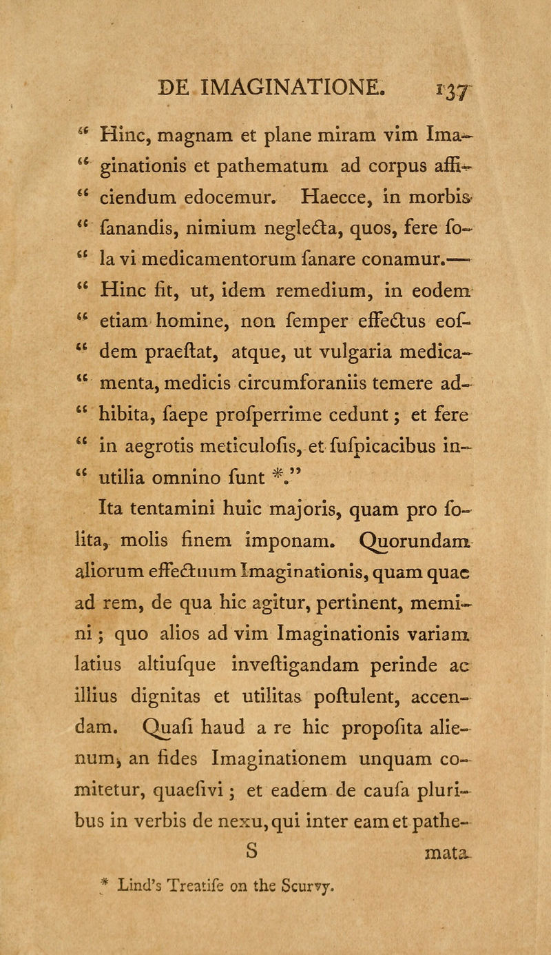 ^* Hinc, magnam et plane miram vim Ima- ** ginationis et pathematum ad corpus affi^ ciendum edocemur. Haecce, in morbis- fanandis, nimium negleda, quos, fere fo-- la vi medicamentorum fanare conamur.— Hinc fit, ut, idem remedium, in eodem '' etiam homine, non femper efFedtus eof- dem praeftat, atque, ut vulgaria medica- menta, medicis circumforaniis temere ad- hibita, faepe profperrime cedunt; et fere in aegrotis meticulofis, et fufpicacibus in- utilia omnino funt *. Ita tentamini huic majoris, quam pro fo- lita, molis finem imponam. Quorundam aliorum efFe£tuum Imaginationis, quam quac ad rem, de qua hic agitur, pertinent, memi- ni; quo alios ad vim Imaginationis variam latius altiufque invefligandam perinde ac illius dignitas et utilitas poflulent, accen- dam, Quafi haud a re hic propofita alie- num^ an fides Imaginationem unquam co« mitetur, quaefivi; et eadem de caufa pluri- bus in verbis de nexu,qui inter eamet pathe- S mata- * Lind's Treatife on ths Scurvy.