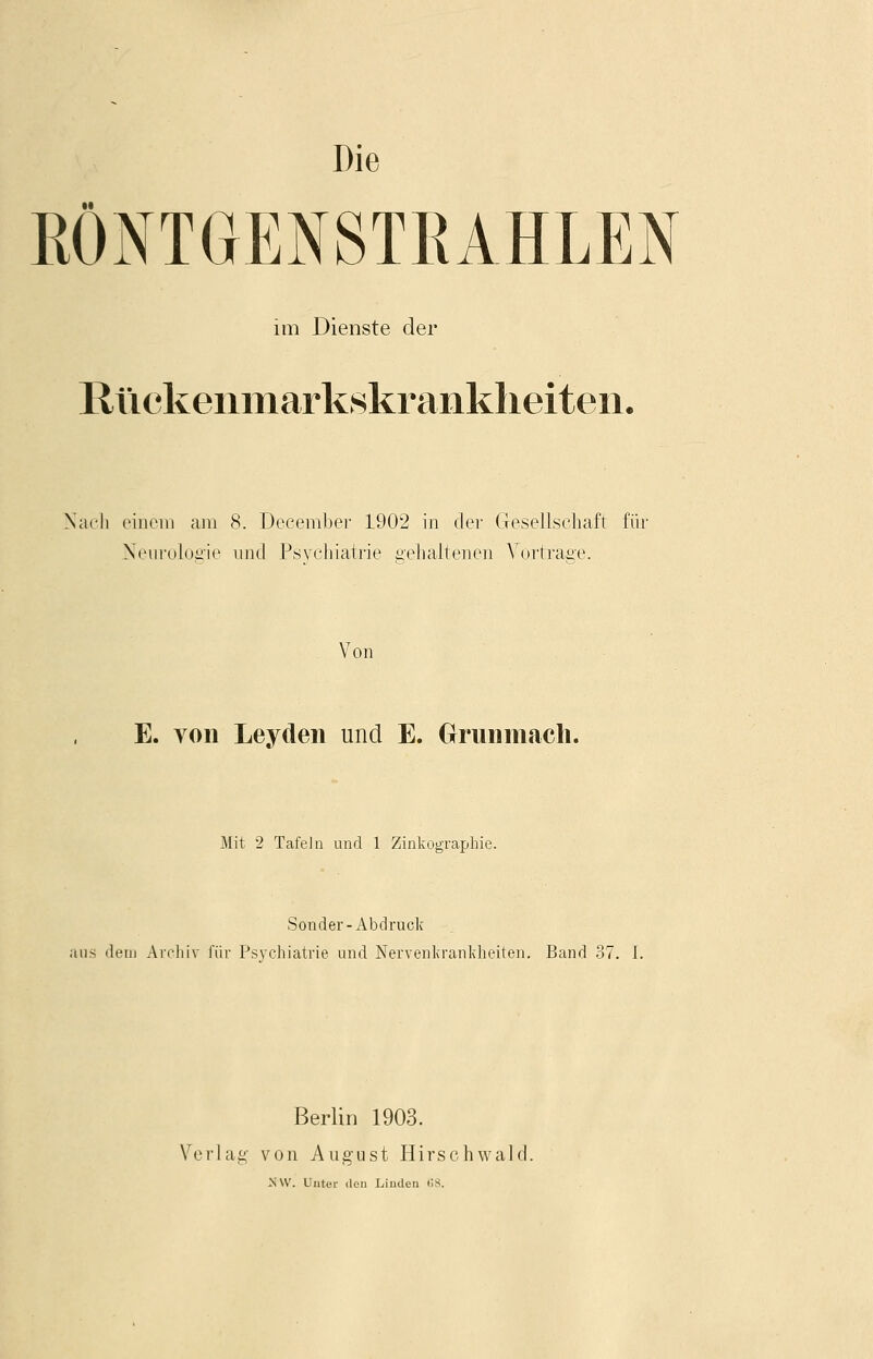 Die RÖNTGENSTRAHLEN im Dienste der ßückeiimarkskrankheiten. Nach einem am 8. December 1902 in der Gesellschaft für Neurologie und Psychiatrie gehaltenen Vortrage. Von E. von Leyden und E. Grunmach. Mit 2 Tafein und 1 Zinkographie. Sonder-Abdruck aus dem Archiv für Psychiatrie und Nervenkrankheiten. Band 37. I. Berlin 1903. Verlag von August Hirschwald. -NW. Unter den Linden 68.