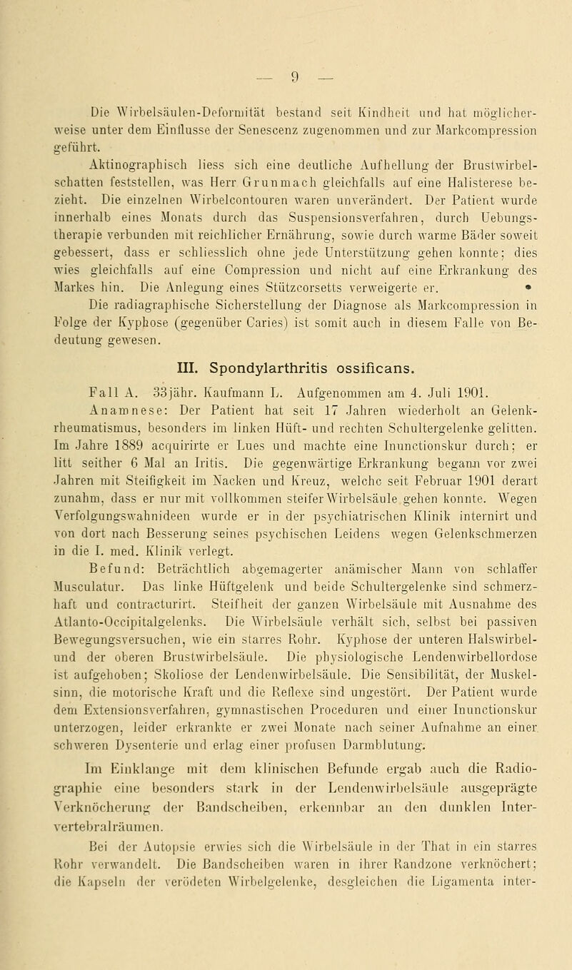 Die Wirbelsäulen-Deformität bestand seit Kindheit und hat möglicher- weise unter dem Einflüsse der Senescenz zugenommen und zur Markcompression geführt. Aktinographisch liess sich eine deutliche Aufhellung der Brustwirbel- schatten feststellen, was Herr Grün mach gleichfalls auf eine Halisterese be- zieht. Die einzelnen Wirbelcontouren waren unverändert. Der Patient wurde innerhalb eines Monats durch das Suspensionsverfahren, durch Uebungs- therapie verbunden mit reichlicher Ernährung, sowie durch warme Bäder soweit gebessert, dass er schliesslich ohne jede Unterstützung gehen konnte; dies wies gleichfalls auf eine Compression und nicht auf eine Erkrankung des Markes hin. Die Anlegung eines Stützcorsetts verweigerte er. • Die radiagraphische Sicherstellung der Diagnose als Markcompression in Folge der Kyphose (gegenüber Caries) ist somit auch in diesem Falle von Be- deutung gewesen. III. Spondylarthritis ossificans. Fall A. 33jähr. Kaufmann L. Aufgenommen am 4. Juli 1901. Anamnese: Der Patient hat seit 17 Jahren wiederholt an Gelenk- rheumatismus, besonders im linken Hüft- und rechten Schultergelenke gelitten. Im Jahre 1889 acquirirte er Lues und machte eine Inunctionskur durch; er litt seither 6 Mal an Iritis. Die gegenwärtige Erkrankung begann vor zwei Jahren mit Steifigkeit im Nacken und Kreuz, welche seit Februar 1901 derart zunahm, dass er nur mit vollkommen steifer Wirbelsäule gehen konnte. Wegen Verfolgungswahnideen wurde er in der psychiatrischen Klinik internirt und von dort nach Besserung seines psychischen Leidens wegen Gelenkschmerzen in die I. med. Klinik verlegt. Befund: Beträchtlich abgemagerter anämischer Mann von schlaffer Musculatur. Das linke Hüftgelenk und beide Schultergelenke sind schmerz- haft und contracturirt. Steifheit der ganzen Wirbelsäule mit Ausnahme des Atlanto-Occipitalgelenks. Die Wirbelsäule verhält sich, selbst bei passiven Bewegungsversuchen, wie ein starres Rohr. Kyphose der unteren Halswirbel- und der oberen Brustwirbelsäule. Die physiologische Lendenwirbellordose ist aufgehoben; Skoliose der Lendenwirbelsäule. Die Sensibilität, der Muskel- sinn, die motorische Kraft und die Reflexe sind ungestört. Der Patient wurde dem Extensionsverfahren, gymnastischen Proceduren und einer Inunctionskur unterzogen, leider erkrankte er zwei Monate nach seiner Aufnahme an einer schweren Dysenterie und erlag einer profusen Darmblutung. Im Einklänge mit dem klinischen Befunde ergab auch die Radio- graphie eine besonders stark in der Lendenwirbelsäule ausgeprägte Verknöcherung der Bandscheiben, erkennbar an den dunklen Inter- vertebralräumen. Bei der Autopsie erwies sich die Wirbelsäule in der That in ein starres Rohr verwandelt. Die Bandscheiben waren in ihrer Randzone verknöchert; die Kapseln der verödeten Wirbelgelenke, desgleichen die Ligamenta inter-